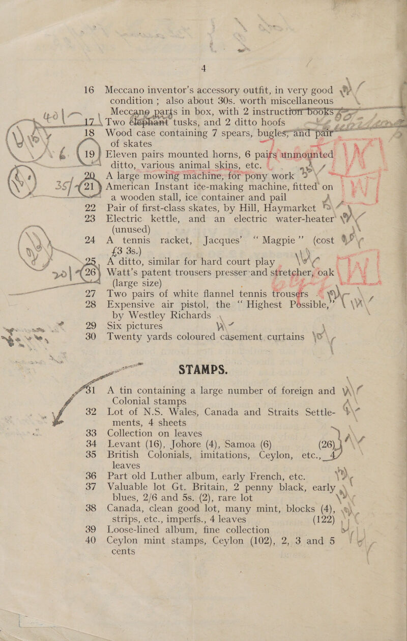    Va 4 \ y @ 16 Meccano inventor's accessory outfit, in very good Nae f . condition ; also about 30s. worth miscellaneous ‘ — + ee vey cea ra dt, a f % Epes ee iis bee pepe (\\.G\¥ 18 Wood case Sains 7 spears, bugles: and pair’ ae : A yf \. of skates Se | ‘ 19 } Eleven pairs mounted horns, 6 paigd unmounted Lee ditto, various animal skins, etc. , . 4 Ay i i LP\ f= ae A. large mowing machine, for” pony: work Ce aes. | ~~ a wooden stall, ice Woe and Su | 4 5 “5 J 29 Pair of first-class skates, by Hill, Haymarket ®\f\ ~~ 23 Electric. kettle, and- an electric water-heater AC  AEN (unused) | PANY 24 “A tennis » racket, - Jacques’ “Magpie” (cost § p\, L ne\—™~ £3 3s.) 7 = AOE. _ A ditto, similar for hard court play . \v' CC E 26 Watt’s patent trousers presser’and stretcher, oak | i es (large size) ors 1 elonndice «<, 27 Two pairs of white flannel tennis Hous &amp; g Wri, 28 Expensive air pistol, the ‘‘ Highest Possible, A \A\ by Westley Richards ., ee xt 29 Six pictures v7 : \ a 30 Twenty yards coloured casement curtains \ \, nn STAMPS. Pas A tin containing a large number 3 oe and v\ f: # Colonial stamps f 32 Lot of N.S. Wales, Canada and Straits Settle- dy a ments, 4 sheets 33 Collection on leaves “ 34 Levant (16), Johore (4), Samoa (6) © (26) 3 \ 35 British Colonials, imitations, Ceylon, etc., leaves 36 Part old Luther album, early French, etc. 37 Valuable lot Gt. Britain, 2 penny black, early .  blues, 2/6 and 5s. (2), rare lot ), i 38 Canada, clean good lot, many mint, blocks (4), a), strips, etc., imperfs., 4 leaves (122) 4 39 Loose- lined album. fine collection 4! 40 Ceylon mint stamps, Ceylon (102), 2,3 and 5 | > . cents f