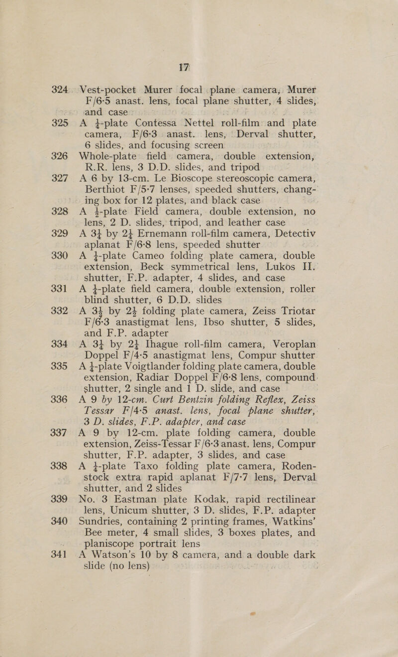 395 326 327 329 330 331 332 334 335 336 337 338 339 340 341 17 F/6-5 anast. lens, focal plane shutter, 4 slides, i case : A #plate Comttised Nettel roll- film a niaee camera, F/6-3. anast. lens, Derval shutter, 6 slides, and focusing screen ay Whole-plate’ field camera, double extension, R.R. lens, 3 D.D. slides, and tripod A 6 by 13-cm. Le Bioscope stereoscopic camera, Berthiot F/5-7 lenses, speeded shutters, chang- A 4-plate Field camera, double extension, no lens, 2 D. slides, tripod, and leather case A 34 by 24 Ernemann roll-film camera, Detectiv aplanat F/68 lens, speeded shutter : A }-plate Cameo folding plate camera, double extension, Beck symmetrical lens, Lukos II. as F.P. adapter, 4 slides, and case A } 1-plate field camera, double extension, roller blind shutter, 6 D.D. slides 34 by 24 folding plate camera, Zeiss Triotar re 3 anastigmat lens, Ibso shutter, 3 slides, and F.P. adapter A 34 by 24 Ihague roll-film camera, Veroplan Doppel F/4- ‘5 anastigmat lens, Compur shutter A t-plate Voigtlander folding plate camera, double extension, Radiar Doppel F/6-8 lens, compound shutter, 2 single and 1 D. slide, and case A 9 by 12-cm. Curt Benizin folding Reflex, Zeiss Tessar F/4-5 anast. lens, focal plane shutter, 3 D. slides, F.P. adapter, and case A 9 by 12-cm. plate folding camera, double extension, Zeiss-Tessar F'/6-3 anast. lens, Compur a F.P. adapter, 3 slides, and case A }-plate Taxo folding plate camera, Roden- stock extra rapid aplanat F/7-7 lens, Derval shutter, and 2 slides No. 3 Eastman plate Kodak, rapid rectilinear lens, Unicum shutter, 3 D. slides, F.P. adapter Sundries, containing 2 printing frames, Watkins’ Bee meter, 4 small slides, 3 boxes plates, and planiscope portrait lens A Watson’s 10 by 8 camera, and a ge dark slide (no lens) |
