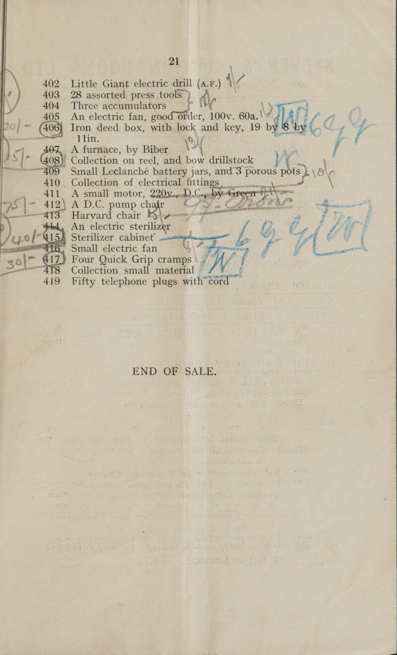 \ 402 Little Giant electric drill (a. aa Hae 403 28 assorted: press toolS° ) 404 Three accumulators rl \) 405 An electric fan, goo Order, 100v. 60a.\ Tay Bo] a2 (406) Iron deed box, with lock and key, 19 seat &amp; —— 1lin. CN Wass : JA furnace, by Biber. \Y er | 8} Collection on reel, and bow drillstock : “409 Small Leclanche battery jars, and 3 porous p SPSL VB 410. Collection of clectHigamittipes oy q, Y          . 411. A small motor, 220Voped). Cope ¥ “erreerr / AS | = 412\ A D.C. pump char Cro. Cee eer Harvard chair pti An electric sterilizer _ a Sterilizer cabinet = Small electric fan 307 417. oe 418 . Collection small at a E 419 Fifty telephone plugs with — iM  END OF SALE. 