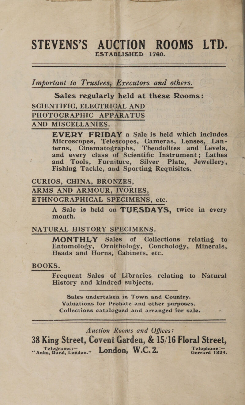 PS = Oe ee eee STEVENS’S AUCTION ROOMS LTD. ESTABLISHED 1760.  Important to Trustees, Executors. and others. Sales regularly held at these Rooms: SCIENTIFIC, ELECTRIGAL AND | PHOTOGRAPHIG APPARATUS AND _MISCELLANIES. EVERY FRIDAY a Sale is held which includes Microscopes, Telescopes, Cameras, Lenses, Lan- terns, Cinematographs, Theodolites and Levels, and every class of Scientific Instrument; Lathes and Tools, Furniture, Silver Plate, Jewellery, Fishing Tackle, and Sporting Requisites. CURIOS, CHINA, BRONZES, ARMS AND ARMOUR, IVORIES, ETHNOGRAPHICAL SPECIMENS, etc. A Sale is held on TUESDAYS, twice in every month. 3 3 NATURAL HISTORY SPECIMENS. MONTHLY § Sales of Collections relating to Entomology, Ornithology, Conchology, Minerals, Heads and Horns, Cabinets, etc. BOOKS. Frequent Sales of Libraries relating to Natural History and kindred subjects. Sales undertaken in Town and Country. Valuations for Probate and other purposes. Collections catalogued and arranged for sale.  Anat Rooms and Offices: 38 King Street, Covent Garden, &amp; 15/16 Floral Street, Telegrams :— Telephone :— ‘* Auks, Rand, London.”’ London, W.C. Zs Gerrard 1824, 