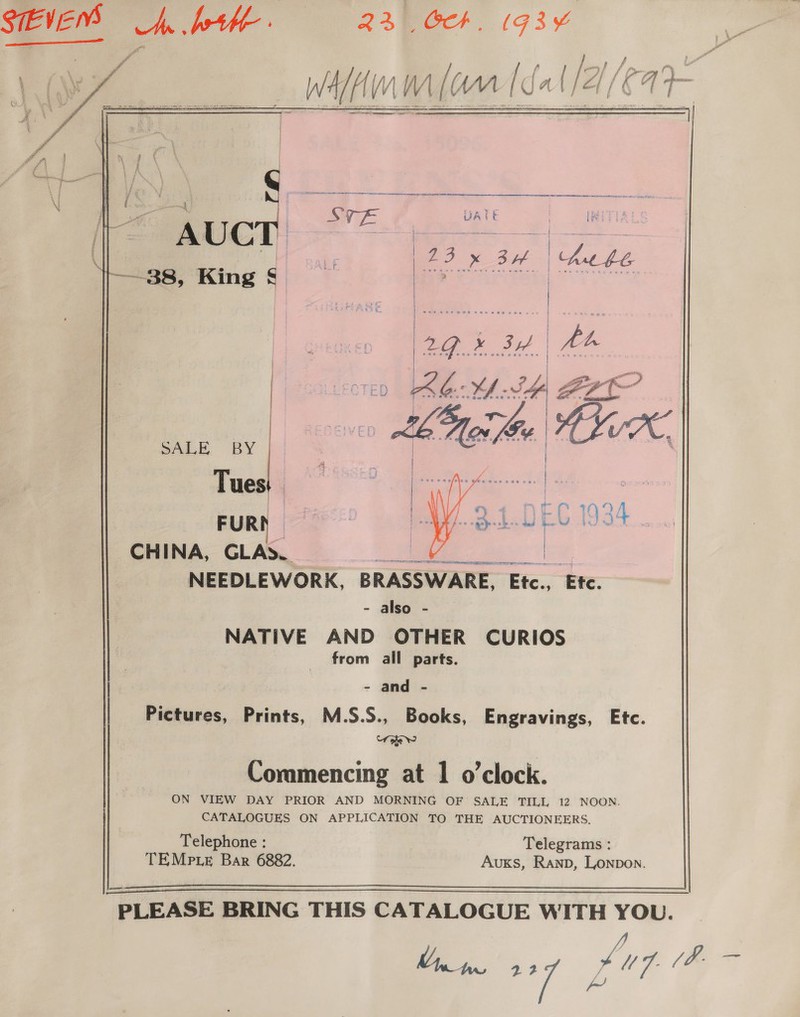 SIEVE = pth. 23. Gh. 1g3¥ plafelun walara [Sa [2/2   A A ) neo x3 hehe —38, King § Be | a Roe wee cen een woe > we ao» 3H. | | bh oven PRM SH t i a b mle | VX, ae | ae 2 ce 61934 [ |  SALE BY Tuesi 1 le a FUR CHINA, GLAS. Soe NEEDLEWORK, BRASSWARE, Etc., ‘Ete. - also - NATIVE AND OTHER CURIOS from all parts.  - and - Pictures, Prints, M.S.S., Books, Engravings, Etc. “r ohe Ww Commencing at 1 o’clock. ON VIEW DAY PRIOR AND MORNING OF SALE TILL, 12 NOON. CATALOGUES ON APPLICATION TO THE AUCTIONEERS. Telephone : Telegrams : TEMPp.LeE Bar 6882. AuKs, Ranpb, Lonpon. 