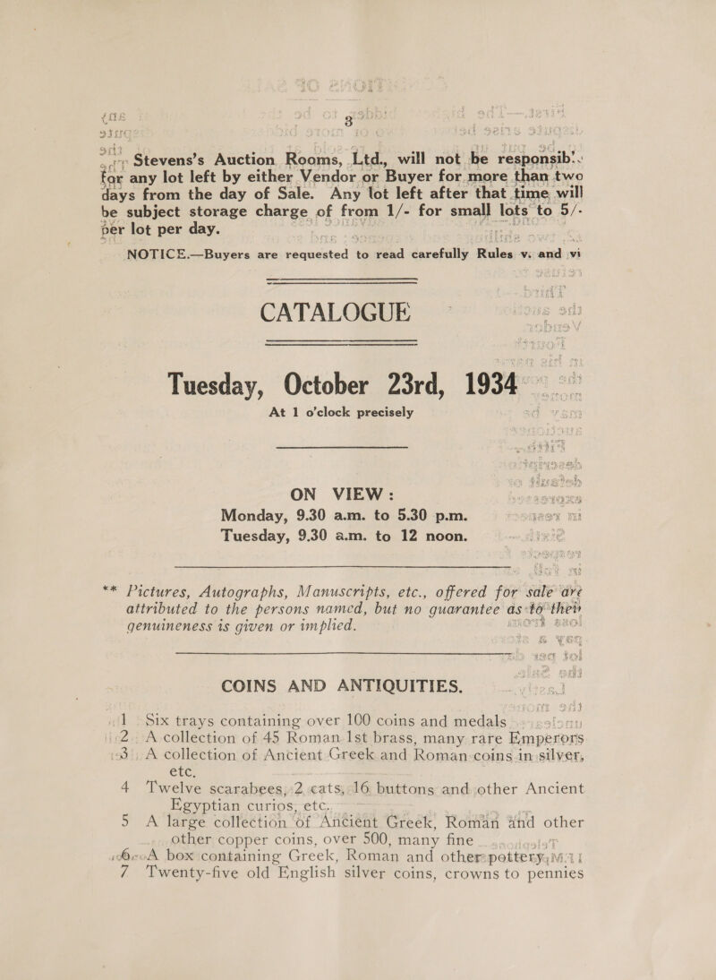 oe 2 a0 st gobo: a atch s Auction. oa Ltd., will not be meshenedh’. x any lot left by either Vendor or Buyer for more. than two days from the day of Sale. Any lot left after that. time will be subject storage charge. of from 1/- for small lots ‘to 5/- per ‘lot per day. re  NOTICE.—Buyers are eS to sae carefully Rules, Vi eed iwi CATALOGUE = Tuesday, October 23rd, 1934 yal At 1 o'clock precisely ON VIEW: | ebawairs Monday, 9.30 a.m. to 5.30 p.m. DARE PE Tuesday, 9.30 a.m. to 12 noon. ‘sce  ae k AN ** Pictures, Autographs, Manuscripts, etc., offered for sale ave attributed to the persons named, but no guarantee as: sre ‘the genuineness is given or implied. : ne COINS AND ANTIQUITIES, Six trays containing over 100 coins and medals ’ A- collection of 45 iad Ist brass, many rare Emperors _A collection of Ancient Greek and Roman: coins.in silver, CLC, Egyptian curios, etc. ~ A large. collection of Anéient Greek, Roman and pe other;copper coins, over 500, many fine _ oa ojigstaT «oA box containing Greek, Roman and other: pottery,;iv Twenty-five old English silver coins, crowns to Denies “- wm -f teh