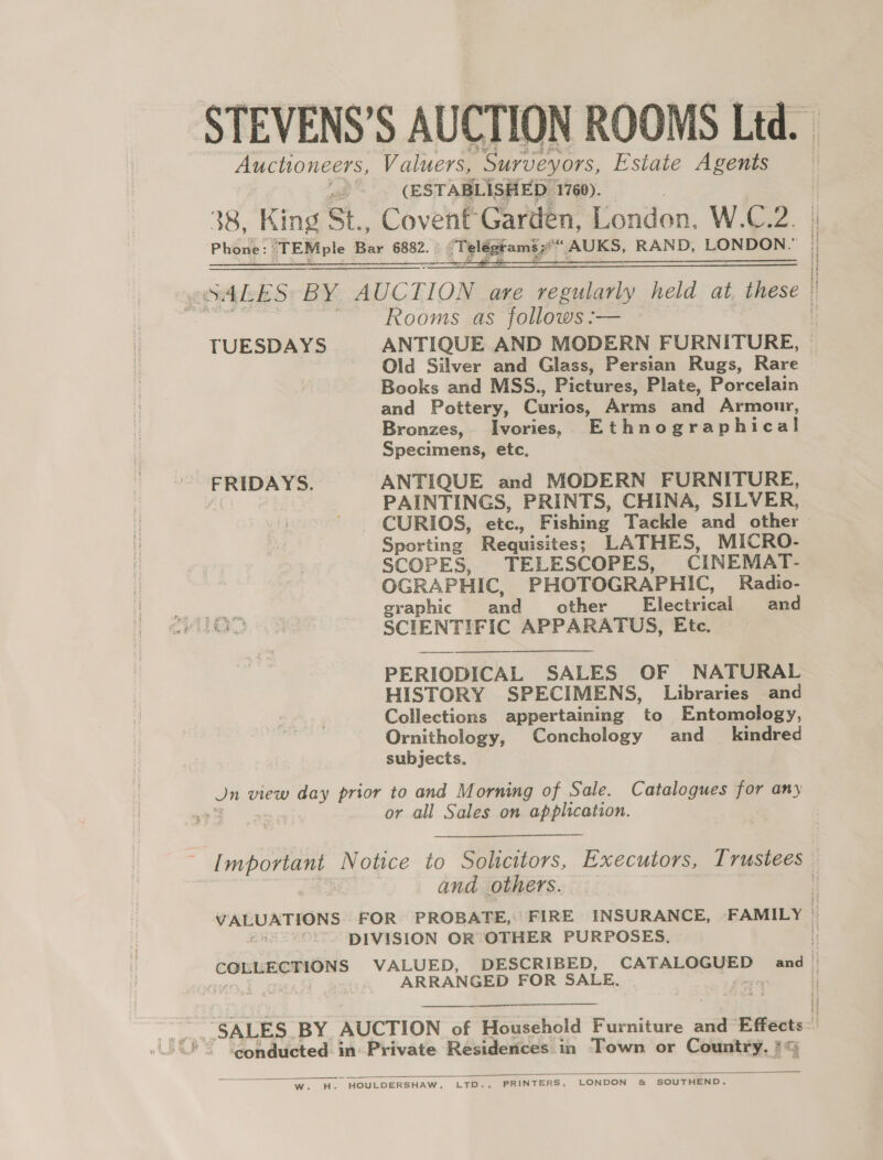 Auchoneers, Valuers, ‘Surveyors, Estate Agents (ESTABLISHED 1760). 38, King St Covent Garden, London. W.C.2. Phone: TEMple Bar 6882. qT yldet amit ‘AUKS, RAND, LONDON.”  Rooms as follows :— Old Silver and Glass, Persian Rugs, Rare Books and MSS., Pictures, Plate, Porcelain and Pottery, Curios, Arms and Armour, Bronzes, Ivories, Ethnographical Specimens, etc, FRIDAYS. ANTIQUE and MODERN FURNITURE, AiO) | PAINTINGS, PRINTS, CHINA, SILVER, - CURIOS, etc., Fishing Tackle and other Sporting Requisites; LATHES, MICRO- SCOPES, TELESCOPES, CINEMAT- OGRAPHIC, PHOTOGRAPHIC, Radio- graphic and other Fleciical and SIO. oF SCIENTIFIC APPARATUS, Ete. PERIODICAL SALES OF NATURAL HISTORY SPECIMENS, Libraries and Collections appertaining to Entomology, Ornithology, Conchology and_ kindred subjects, Jn view day prior to and Morning of Sale. Catalogues for any $ . or all Sales on application. and others. DIVISION OR OTHER PURPOSES. ARRANGED FOR SALE, as “SALES BY AUCTION of Heasehald Furniture and Effects-: conducted in Private Residences in Town or Cont. IG   Ww. dH. ~ HOULDERSHAW, L. Fees PRINTERS, LONDON &amp; SOUTHEND. | Hi