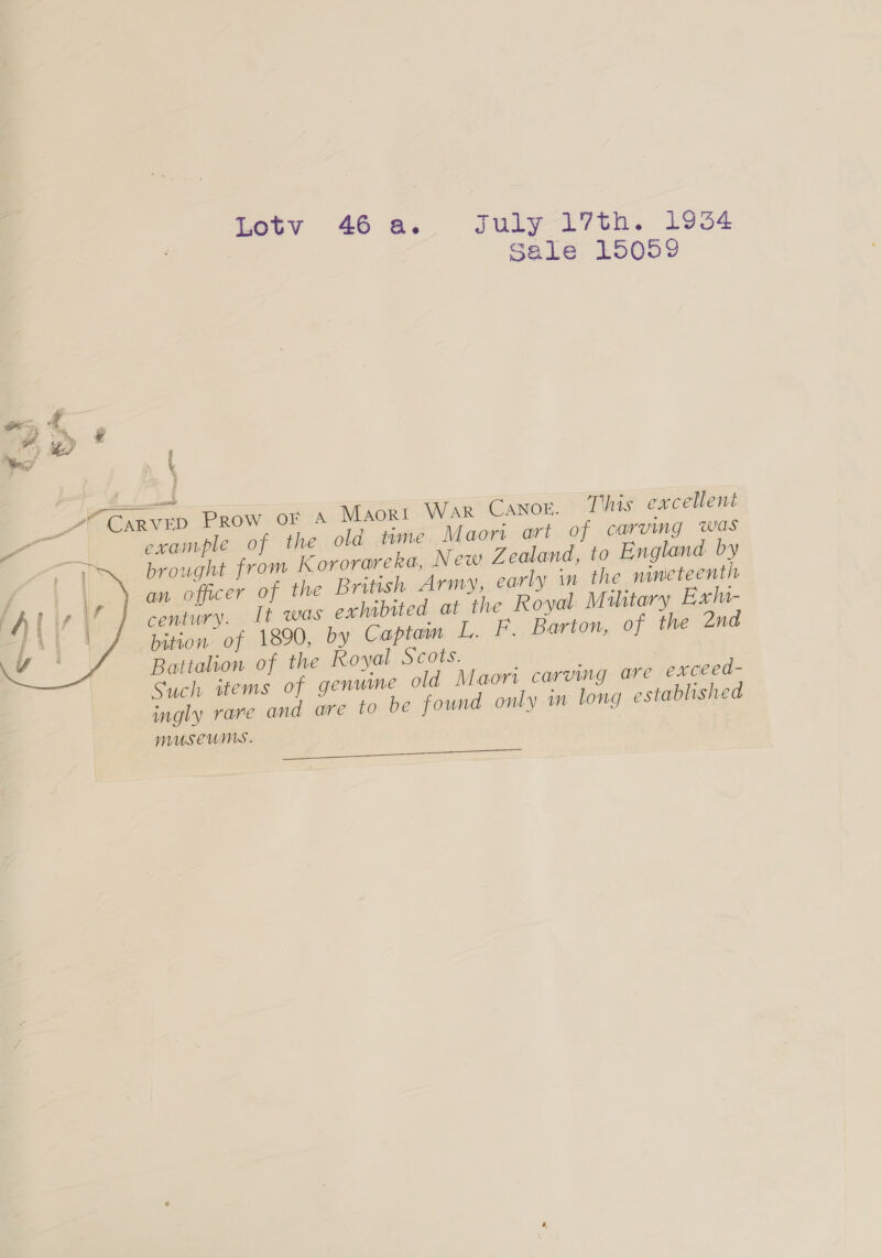 Lotv 46a. July 17th. 1954 | Sale 1505% mccain 7? CARVED Prow oF A Maori WaR Canor. This excellent a example of the old time Maori art of carving was eT brought from K ororareka, New Zealand, to England by an officer of the British Army, early in the nineteenth century. It was oxhibited at the Royal M ilitary Exl- bition of 1890, by Captam L. Ff. Barton, of the 2nd Battalion of the Royal Scots. | Such items of genume old Maori carumg are exceed- ingly rare and are 10 be found only in long established museums.  ee
