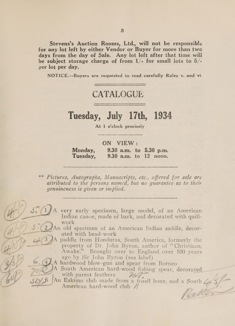 8 Stevens’s Auction Rooms, Ltd., will not be responsible for any lot left by either Vendor or Buyer for more than two days from the day of Sale. Any lot left after that time will be subject storage charge of from 1/- for small lots to 5/- per lot per day. NOTICE.—Buyers are requested to read carefully Rules v. and vi.  CATALOGUE Tuesday, July 17th, 1934 At 1 o’clock precisely ON VIEW : Monday, 9.30 am. to 5.30 p.m. Tuesday, 9.30 am. to 12 noon. ** Pictures, Autographs, Manuscripts, etc., offered for sale are attributed to the persons named, but no guarantee as to thew genuimeness is given or implied. A very early specimen, large model, of an American Indian canoe, made of bark, and decorated with quill-  yo work a] ~/ 3 a: (2 Dan old specimen of an American Indian saddle, decor- ' te —— ated with bead-work 2 Zly cAé(3 AA paddle from Honduras, South America, formerly the {yp WF property or Dr. Joun ‘Byron, author of ‘ ‘Christians, \Ai- Awake.” Brought over to England over 100 years ago by Sir John Byron (see label) o. ( ie. A hardwood blow-gun and spear from Borneo 95/02 4% South American hard- wood fishing spear, decorated if with parrot feathers Pid fp .  6! ae American hard-wood club se # #