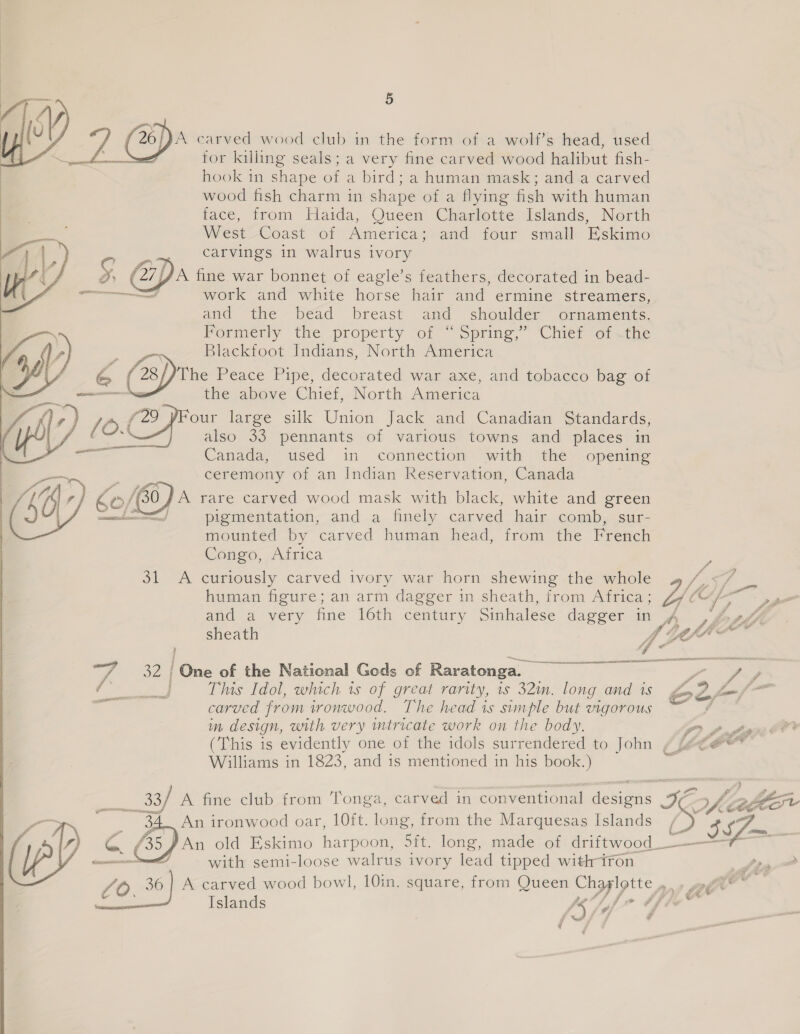   Ferree  | ct OAED Cetera 5 hook in shape of a bird; a human mask; and a carved wood fish charm in shape of a flying fish with human face, from Haida, Queen Charlotte Islands, North West Coast of America; and four small Eskimo carvings 1n walrus ivory and the bead breast and shoulder ornaments. Formerly the property of “Spring,” Chief of .the Blackfoot Indians, North America the above Chief, North America our large silk Union Jack and Canadian Standards, also 33 pennants of various towns and places in Canada, used in connection with the opening ceremony of an Indian Reservation, Canada mounted by carved human head, from the French Congo, Africa 31. A curiously carved ivory war horn shewing the whole 4 /,</ human figure; an arm dagger in sheath, from Africa; Z € \ and a very fine 16th century Sinhalese dagger in A , S47 sheath A Ly thie he 32 | One of the National Gods of Raratonga. 7 j This Idol, which is of great rarity, is 32m. long and is £2 fm /— carved from ironwood. The head is simple but vigorous in design, with very mtricate work on the body, np dass OO (This is evidently one of the idols surrendered to John ¢ focee” Williams in 1823, and is mentioned in his book.) . are ; Si aba td £ ra - ga, Cé convention< > fre ff 33/ A fine club from Tonga, carved in conventional designs on JES An old Eskimo harpoou sit. long, made of driftwood _ ———— with semi-loose walrus ivory lead tipped with-iron . 36 | A carved wood bowl, 10in. square, from Queen a baer ma we pA Islands /s Vg Poe f P| . F 4