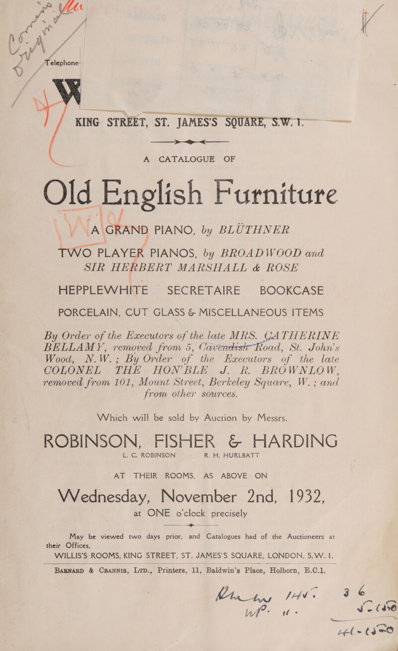 La Ve ce) =X = «NS —   A’) CATALOGUE °OF Old Anes Furniture Vy A GRAND PIANO, by BLUTHNER TWO PLAYER PIANOS, A BROADWOOD and STR HERBERT MARSHALL &amp; ROSE HEPPLEWHITE SECRETAIRE BOOKCASE | PORCELAIN, CUT os &amp; MISCELLANEOUS ITEMS By Order of the Executors of the late MRS. CATHERINE BELLAMY, removed from 5, Cavendish Road, St. John’s Wood, N.W.; By Order of the Haxecutors of the late COLONEL THE HON BLE J Rh. BROWNLOW, removed from 101, Mount Street, Berkeley Square, W. ; and from other sources. Which will be sold by Auction by Messrs. ROBINSON, FISHER &amp;@&amp; HARDING L. C. ROBINSON R. H. HURLBATT AT THEIR ROOMS, AS ABOVE ON Wednesday, November 2nd, 1932, at ONE oclock precisely &gt;  May be viewed two days prior, and Catalogues had of the Auctioneers at their Offices, WILLIS’S ROOMS, KING STREET, ST. JAMES’S SQUARE, LONDON. S.W. 1. 