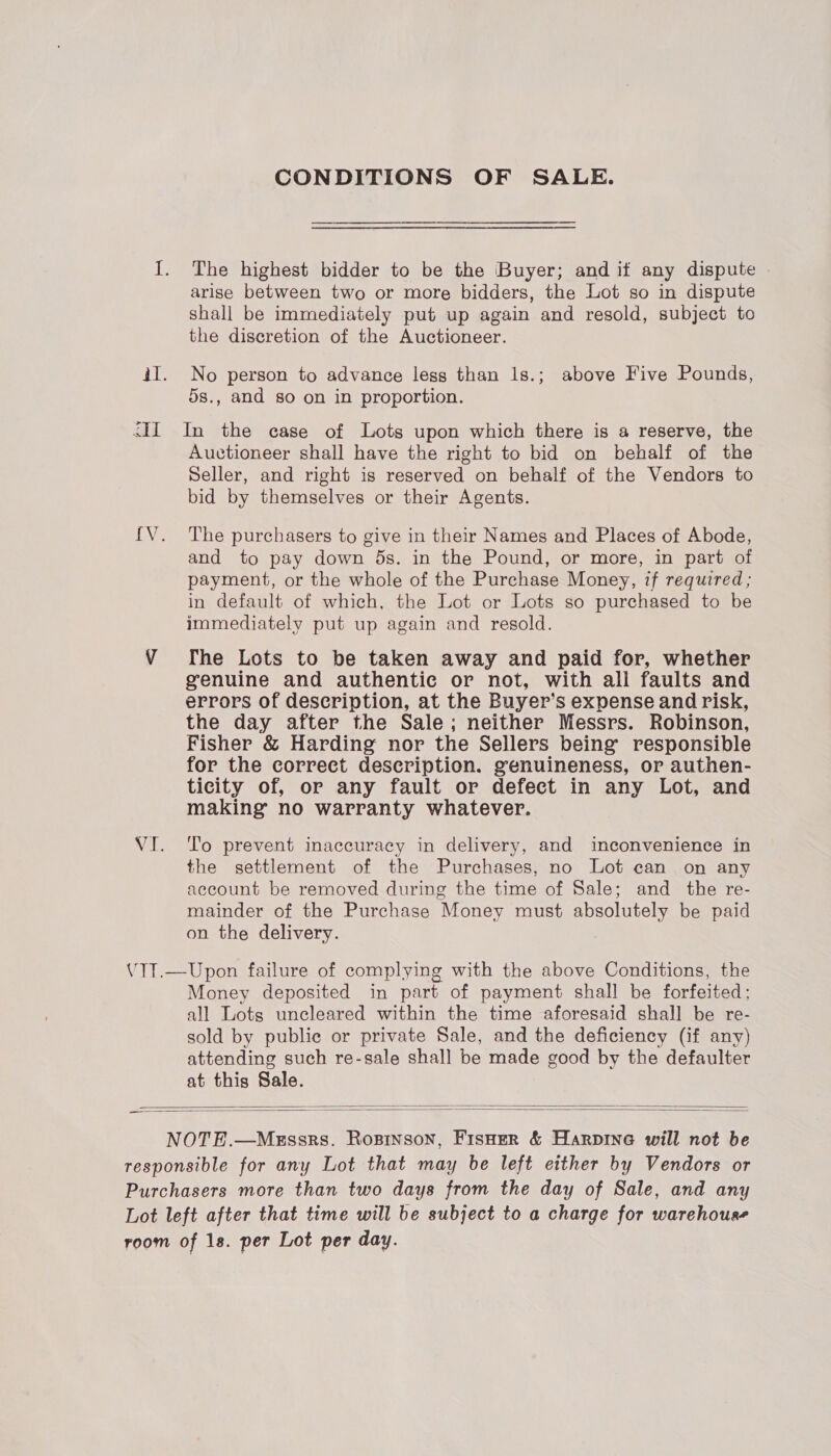 CONDITIONS OF SALE. I. The highest bidder to be the Buyer; and if any dispute arise between two or more bidders, the Lot so in dispute shall be immediately put up again and resold, subject to the discretion of the Auctioneer. iI. No person to advance less than 1s.; above Five Pounds, 5s., and so on in proportion. <II In the case of Lots upon which there is a reserve, the Auctioneer shall have the right to bid on behalf of the Seller, and right is reserved on behalf of the Vendors to bid by themselves or their Agents. {V. The purchasers to give in their Names and Places of Abode, and to pay down ds. in the Pound, or more, in part of payment, or the whole of the Purchase Money, if required; in default of which, the Lot or Lots so purchased to be immediately put up again and resold. VY fhe Lots to be taken away and paid for, whether genuine and authentic or not, with all faults and errors of description, at the Buyer’s expense and risk, the day after the Sale; neither Messrs. Robinson, Fisher &amp; Harding nor the Sellers being responsible for the correct description. genuineness, or authen- ticity of, or any fault or defect in any Lot, and making’ no warranty whatever. VI. To prevent inaccuracy in delivery, and inconvenience in the settlement of the Purchases, no Lot can on any account be removed during the time of Sale; and the re- mainder of the Purchase Money must absolutely be paid on the delivery. 7 VTT.—Upon failure of complying with the above Conditions, the Money deposited in part of payment shall be forfeited; all Lots uncleared within the time aforesaid shall be re- sold by public or private Sale, and the deficiency (if any) attending such re-sale shall be made good by the defaulter at this Sale.   — NOTE.—Messrs. Rosinson, Fisoer &amp; Harpinea will not be responsible for any Lot that may be left either by Vendors or Purchasers more than two days from the day of Sale, and any Lot left after that time will be subject to a charge for warehouse room of 1s. per Lot per day.