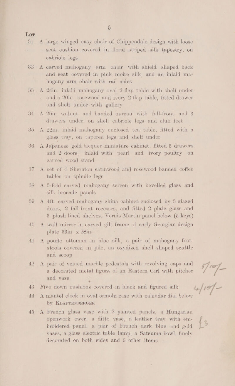 ol 39 AQ) 41 2) 44 A 4 large winged easy chat of Chippendale design with loose seat cushion covered in floral striped silk tapestry, on cabriole legs carved mahogany arm chai with shield shaped back and seat covered in pink moire silk, and an inlaid ma- hogany arm chair with rail sides 24in. inlaid mahogany oval 2-flap table with shelf under and a 20in. rosewood and ivory 2-flap table, fitted drawer and shelf under with gallery 26in. walnut and banded bureau with fall-front and 38 drawers under, on shell cabriole legs and club feet 22in, inlaid mahogany enclosed tea table, fitted with a glass tray, on tapered legs and shelf under ; 3 and 2 doors, inlaid with pearl and ivory poultry on carved wood stand get of 4 Sheraton satinwood and rosewood banded coffee tables on spindle legs 3-fold carved mahogany screen with bevelled glass and silk brocade panels 4ft. carved mahogany china cabinet enclosed by 3 glazed doors, 2 fall-front recesses, and fitted 2 plate glass and 8 plush lined shelves, Vernis Martin panel below (5 keys) wall mirror in carved gilt frame of early Georgian design plate 33in. x 28in. pouffe ottoman in blue silk, a pair of mahogany foot- stools covered in pile, an oxydized shell shaped scuttle and scoop pair of veined marble pedestals with revolving caps and a decorated metal figure of an Eastern Girl with pitcher and vase = A by KLAFTENBERGER French glass vase with 2 painted panels, a Hungarian openwork ewer, a ditto vase, a leather tray with em- broidered panel, a pair of French dark blue und geld vases, a glass electric table lamp, a Satsuma bowl, finely