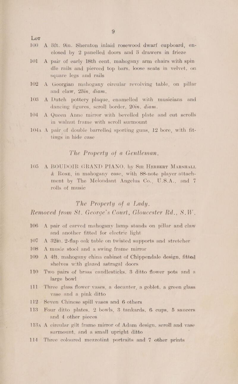 Lot 100 A 8ft. Yin. Sheraton inlaid rosewood dwarf cupboard, en- closed by 2 panelled doors and 8 drawers in frieze 101 A pair of early 18th cent. mahogany arm chairs with spin dle rails and pierced top bars, loose seats in velvet, on square legs and rails | 102 A Georgian mahogany circular revolving table, on pillar and claw, 23in, diam. 103 A Dutch pottery plaque, enamelled with musicians and dancing figures, scroll] border, 20in. diam. 104 A Queen Anne mirror with bevelled plate and cut scrolls in walnut frame with scroll surmount 1044 A pair of double barrelled sporting guns, 12 bore, with fit- tings in hide case The Property of a Gentleman. 105 A BOUDOTR GRAND PIANO, by Sir. HerBert Marswati &amp; Rosz, in mahogany ease, with 88-note player attach- ment by The Melondant Angelus Co., U.S.A., and 7 rolls of music The Property of a Lady. Removed from St. George's Court, Gloucester Rd., S.W. 106 A pair of carved mahogany lamp stands on pillar and claw and another fitted for electric light 107 A 32in, 2-flap oak table on twisted supports and stretcher 108 A music stool and a swing frame mirror 109 A 4ft. mahogany china cabinet of Chippendale design, fitted shelves with glazed astragal doors 110 Two pairs of brass candlesticks, 3 ditto flower pots and a large bowl 111 Three glass flower vases, a decanter, a goblet, a green glass vase and a pink ditto 112 Seven Chinese spill vases and 6 others 113 Four ditto plates, 2 bowls, 3 tankards, 6 cups, 5 saucers and 4 other pieces 1184 A circular gilt frame mirror of Adam design, scroll and vase surmount, and a small upright ditto 114 Three coloured mezzotint portraits and 7 other prints
