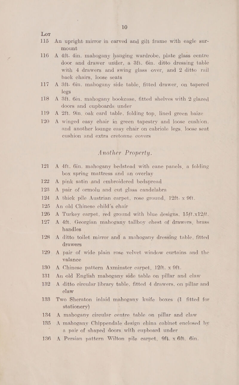 115 116 ISS 118 119 120 10 An upright mirror in carved and gilt frame with eagle sur- mount A 4ft. 4in. mahogany hanging wardrobe, plate glass centre door and drawer under, a 3ft. 6in. ditto dressing table with 4 drawers and swing glass over, and 2 ditto rail back chairs, loose seats A 3ft. 6in. mahogany side table, fitted drawer, on tapered legs A 3ft. 6in. mahogany bookcase, fitted shelves with 2 glazed doors and cupboards under A 2ft. 9in. oak card table, folding top, lined green baize A winged easy chair in green tapestry and loose cushion, and another lounge easy chair on cabriole legs, loose seat cushion and extra cretonne covers Another Property. A 4ft. 6in. mahogany bedstead with cane panels, a folding box spring mattress and an overlay A pink satin and embroidered bedspread A pair of ormolu and cut glass candelabra A thick pile Austrian carpet, rose ground, 12ft. x 9ft. An old Chinese child’s chair A Turkey carpet, red ground with blue designs, 15ft.x12ft. A 4ft. Georgian mahogany tallboy chest of drawers, brass handles — A ditto toilet mirror and a mahogany dressing table, fitted drawers A pair of wide plain rose velvet window curtains and the valance A Chinese pattern Axminster carpet, 12ft. x 9ft. An old English mahogany side table on pillar and claw A ditto circular library table, fitted 4 drawers, on pillar and claw Two Sheraton inlaid mahogany knife boxes (1 fitted for stationery) A mahogany cireular centre table on pillar and claw A mahogany Chippendale design china cabinet enclosed by a pair of shaped doors with cupboard under