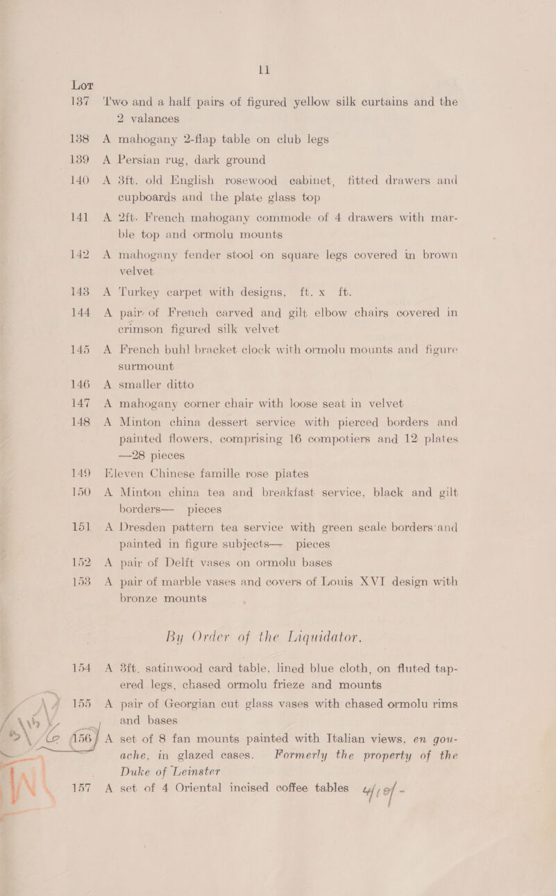 a A 2 valances mahogany 2-flap table on club legs — AN BN. A A 8ft. old English rosewood cabinet, fitted drawers and cupboards and the plate glass top 2ft. French mahogany commode of 4 drawers with mar- ble top and ormolu mounts mahogany fender stool on square legs covered in brown velvet Turkey carpet with designs, ft. x ft. pair of French carved and gilt elbow chairg covered in crimson figured silk velvet French buhl bracket clock with ormolu mounts and figure surmount smaller ditto mahogany corner chair with loose seat in velvet Minton china dessert service with pierced borders and pamted flowers, comprising 16 compotiers and 12 plates —28 pieces A Minton china tea and breakfast service, black and gilt borders— pieces | a A  painted in figure subjects— pieces pair of Delft vases on ormolu bases pair of marble vases and covers of Louis XVI design with bronze mounts By Order of the Liquidator. 8ft, satinwood card table, lined blue cloth, on fluted tap- ered legs, chased ormolu frieze and mounts pair of Georgian cut glass vases with chased ormolu rims and bases set of 8 fan mounts painted with Italian views, en gou- ache, in glazed cases. Formerly the property of the Duke of Leinster