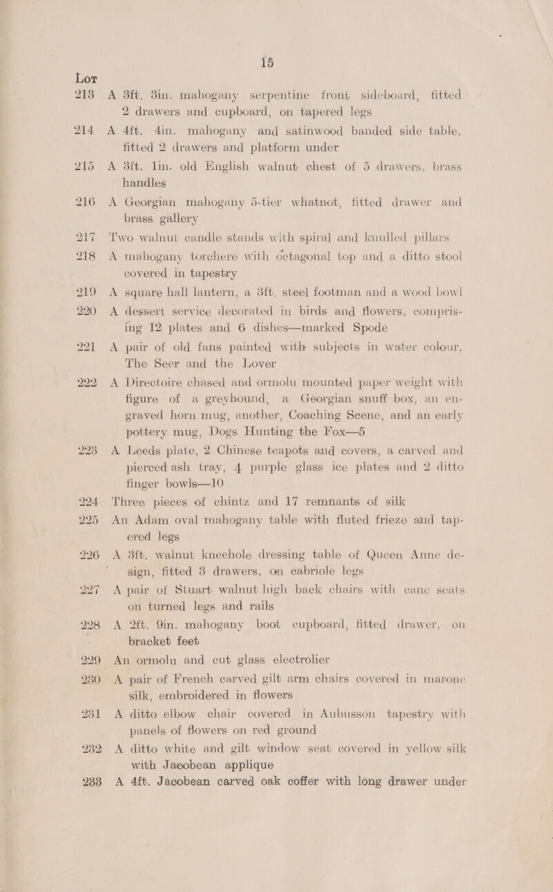 Lor : 213 A 38ft. 8in. mahogany serpentine front sideboard, fitted 2 drawers and cupboard, on tapered legs 214 A 4ft. 4in. mahogany and satinwood banded side table, fitted 2. drawers and platform under 215 A 3ft. lin. old English walnut chest of 5 drawers, brass handles 216 A Georgian mahogany 5-tier whatnot, fitted drawer and brass. gallery 217 Two walnut candle stands with spiral and knulled pillais ) 218 A mahogany torchere with octagonal top and a ditto stool covered in tapestry 219 <A square hall lantern, a 3ft. steel footman and a wood bowl 220 <A dessert service decorated in birds and flowers, compris- ing 12 plates and 6 dishes—marked Spode 221 <A pair of old fans painted with subjects in water colour, The Seer and the Lover 222, A Directoire chased and ormolu mounted paper weight with figure of a greyhound, a Georgian snuff box, an en- eraved horn mug, another, Coaching Scene, and an early pottery mug, Dogs Hunting the Fox—5 2238 <A Leeds plate, 2 Chinese teapots and covers, a carved and pierced ash tray, 4 purple glass ice plates and 2 ditto finger bowls—10 224 Three pieces of chintz and 17 remnants of silk 225 An Adam oval mahogany table with fluted frieze and tap- ered legs 226 A 8ft. walnut kneehole dressing table of Queen Anne de- gion, fitted 3 drawers, on cabriole legs A pair of Stuart walnut high back chairs with cane seats on turned legs and rails 298 <A 2ft. Yin. mahogany boot cupboard, fitted drawer, on } bracket feet 229 An ormolu and cut glass electrolier 230 A pair of French carved gilt arm chairs covered in marone silk, embroidered in flowers 231 A ditto elbow chair covered in Aubusson tapestry with panels of flowers on red ground 932 A ditto white and gilt window seat covered in yellow silk with Jacobean applique 2388 A 4ft. Jacobean carved oak coffer with long drawer under