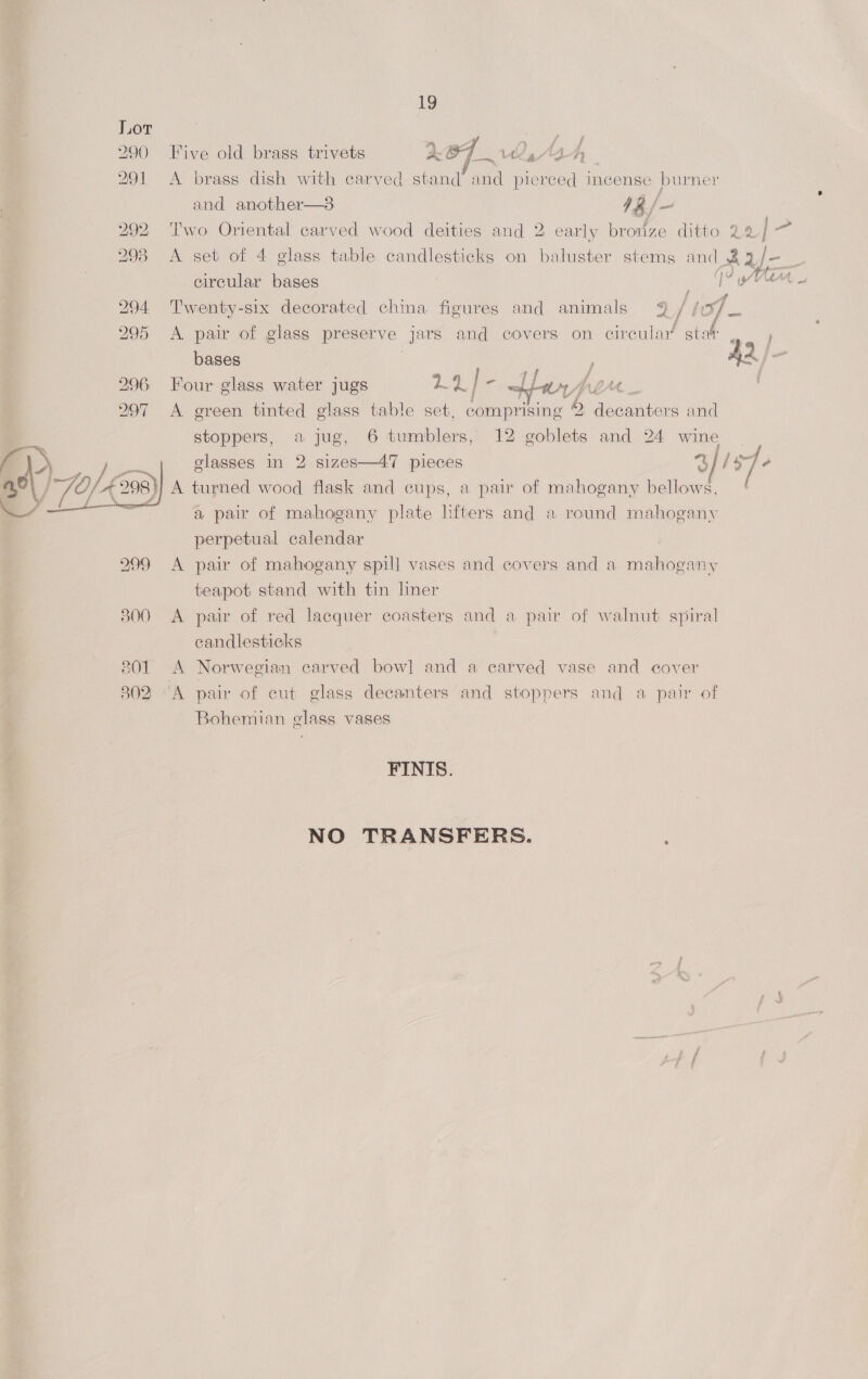 290 Five old brass trivets 2O7 2, Aah 291 A brass dish with carved stand and pierced incense burner and another—3 4 &amp;/- 292 ‘T'wo Oriental carved wood deities and 2 early bronze ditto 24 | 293 A set of 4 glass table cen on baluster stems and Ra circular bases wef Oe oe 295 <A pair of glass preserve jars and covers on circular stat bases / A2 hae 296 Four glass water jugs g Heh / re Lan as f f  sa 294 Twenty-six decorated china figures and animals 9 / /:%/ 2) 297 A green tinted glass table set, compr ising 7 o Nllecomaiehe and stoppers, a jug, 6 tumblers, 12 ie and 24 wine elasses in 2 sizes—47 pieces 3 ley é A turned wood flask and cups, a pair of mahogany bellows, ( a pair of mahogany plate hfters and a round mahogany perpetual calendar  299 <A pair of mahogany spill vases and covers and a mahogany teapot stand with tin liner 3800 A pair of red lacquer coasters and a pair of walnut spiral candlesticks 801 A Norwegian carved bow] and a carved vase and cover 3802 ‘A pair of cut glass decanters and stoppers and a pair of Bohemian glass vases FINIS. NO TRANSFERS.