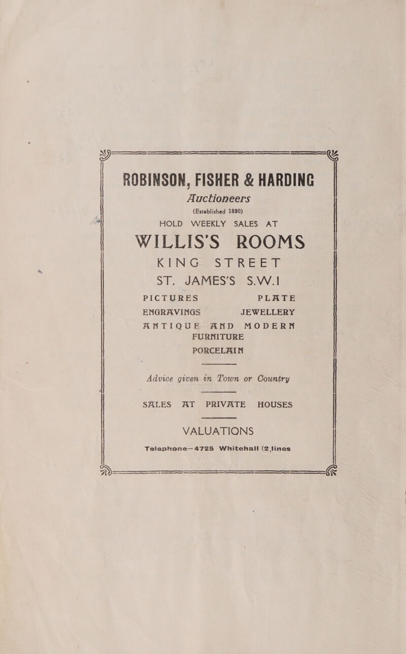   | ROBINSON, FISHER &amp; HARDING Auctioneers (Established 1830) |  HOLD WEEKLY SALES AT {| WILLIS’S ROOMS KING STREET ST. JAMES’S S.W.1 ENGRAVINGS JEWELLERY ANTIQUE AND MODERN FURNITURE PORCELAIN  | Advice given tn Town or Country |   | SALES AT PRIVATE HOUSES | VALUATIONS Telephone—4725 Whitehall (2 lines      