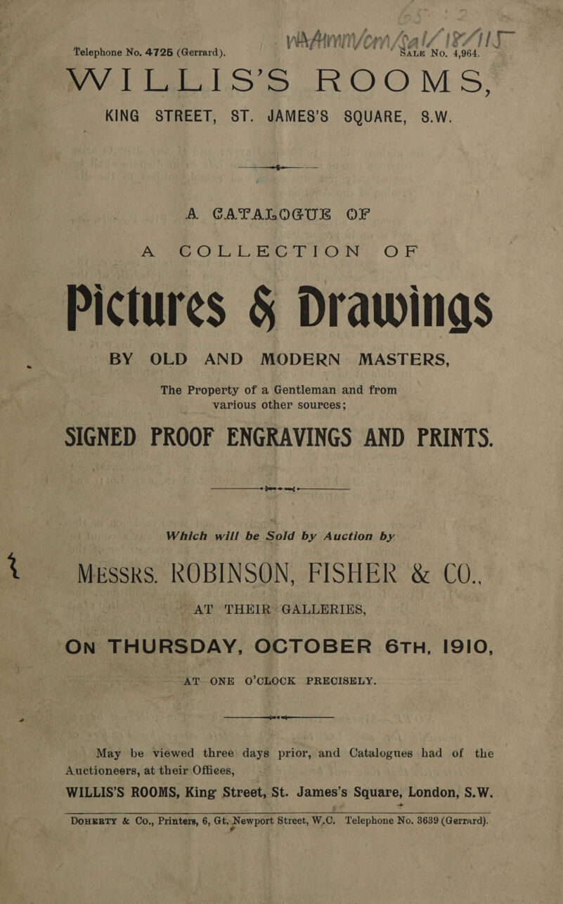 Telephone No. 4726 (Gerrard). i: MA No. 4 964, + NEA gn Sr Ne kon} ROOMS, KING STREET, ST. JAMES’S SQUARE, 8.W. A GATALOGUE OF oe ODL Rael POON: OF Pictures &amp; Drawings BY OLD AND MODERN MASTERS, The Property of a Gentleman and from various other sources; packed PROOF ENGRAVINGS AND PRINTS.  Gree cad  Which will be Sold by Auction by MESSRS. RUBLNSUN, FISHER &amp;. CO., AT THEIR: GALLERIES, ‘ON Bala OCTOBER 6TH, 1910, “AT ONE O’CLOCK PRECISELY. May be viewed three days prior, and Catalogues had of the Auctioneers, at their Offices, WILLIS’S ROOMS, King’ Street, St. ee, Ss wt ie London, S.W. DOHERTY &amp; Co., Printers, 6, Gt. pow port Street, W. 6, alphone No. 3639 (Gerrard). ne