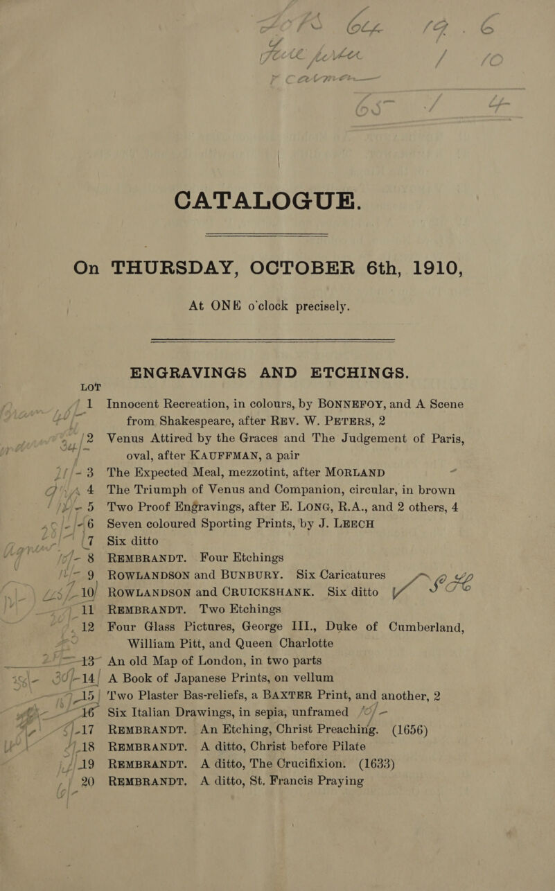 CATALOGUE. At ONE oclock precisely.   ENGRAVINGS AND ETCHINGS. Innocent Recreation, in colours, by BONNEFOY, and A Scene from Shakespeare, after REV. W. PETERS, 2 Venus Attired by the Graces and The Judgement of Paris, oval, after KAUFFMAN, a pair The Expected Meal, mezzotint, after MORLAND The Triumph of Venus and Companion, circular, in brown Two Proof Engravings, after E. LONG, R.A., and 2 others, 4 Seven coloured Sporting Prints, by J. LEECH Six ditto REMBRANDT. Four Etchings ROWLANDSON and BUNBURY. Six Caricatures = > (2, p lf C/ REMBRANDT. Two Etchings Four Glass Pictures, George III., Duke of Cumberland, William Pitt, and Queen Charlotte A Book of Japanese Prints, on vellum ,] AAT REMBRANDT. An Etching, Christ Preaching. (1656) REMBRANDT. A ditto, Christ before Pilate REMBRANDT. A ditto, The Crucifixion. (1633) REMBRANDT, A ditto, St, Francis Praying