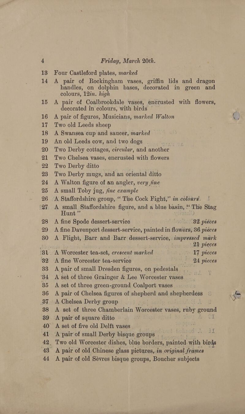 Friday, March 20th. Four Castleford plates, marked A pair of Rockingham vases, griffin lids and dragon handles, on dolphin bases, decorated in green and colours, 12in. high A pair of Coalbrookdale vases, encrusted with flowers, decorated in colours, with birdé ; A pair of figures, Musicians, marked Walton Two old Leeds sheep A Swansea cup and saucer, marked An old Leeds cow, and two dogs _ . Hemet 2 Two Derby cottages, circular, and aCe me Two Chelsea vases, encrusted with flowers Two Derby ditto | Two Derby mugs, and an oriental ditto A Walton figure of an angler, very fine A small Toby jug, fine example re — | A small. Staffordshire figure, and a blue basin, ¢ nh na ie Stag Hunt ”’ A fine Davenport dessert-service, painted in flowers, 36 pieces A Blight, Bari and Barr dessert-service, impressed mark aad vj he 21 preces A Worcester tea-set, crescent marked : 17 pieces A fine Worcester tea-service , 24 mreces A pair of small Dresden figures, on pedestals vee A get of three Grainger &amp; Lee Worcester vases. A set of three green-ground Coalport vases : A pair of Chelsea figures of phepheud and ee eeesce y Som \ve A Chelsea Derby group fn | A set of three Chamberlain Worcester vases, roby ground ; 7 A pair of old Sévres bisque groups, Boucher subjects