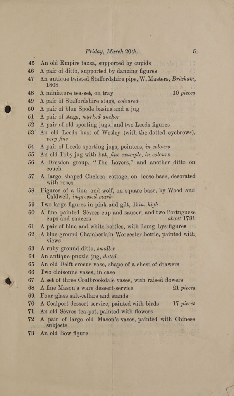 An old Empire tazza, supported by cupids A pair of ditto, supported by dancing figures An antique twisted Staffordshire pipe, W. Masters, Br ixham, 1808 A miniature tea-set, on tray 10 pieces A pair of Staffordshire stags, colowred A pair of stags, marked anchor very fine A pair of Leeds sporting jugs, pointers, in colours An old Toby jug with hat, fine example, in colours A Dresden group, ‘The Lovers,’ and another ditto on couch A large shaped Chelsea cottage, on eae base, decorated with roses Figures of a lion and wolf, on square base, by Wood and - Caldwell, impressed mark A fine painted Sevres cup and saucer, and two Portuguese cups and saucers about 1781 A pair of blue and white bottles, with Lung Lys figures views A ruby ground ditto, smaller An antique puzzle jug, dated An old Delft crocus vase, shape of a chest of drawers . Two cloisonné vases, in case A set of three Coalbrookdale vases, with raised flowers A fine Mason’s ware dessert-service 21 pteces . Four glass salt-cellars and stands A Coalport dessert service, painted with birds 17 pieces An old Sévres tea-pot, painted with flowers A pair of large old Mason’s vases, painted with enone : An old Bow figure