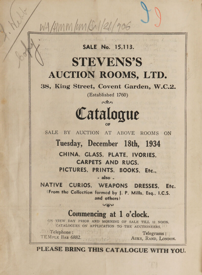    SALE No. 15,113. STEVENS’S | AUCTION ROOMS, LTD. 38, King Street, Covent Garden, W.C.2. (Established 1760) nike s, Catalogue OF SALE BY AUCTION AT ABOVE ROOMS ON Tuesday, December 18th, 1934 CHINA, GLASS, PLATE, IVORIES, CARPETS AND RUGS. PICTURES, PRINTS, BOOKS, Etc., - also - NATIVE CURIOS, WEAPONS DRESSES, Etc. (From the Collection formed by J. P. Mills, Esq., I.C.S. __ and others) foe? C ing at 1 o'clock ommmencing a 0 CIOCK. ON VIEW DAY PRIOR AND MORNING OF SALE TILL 12 NOON. _ / CATALOGUES ON APPLICATION TO: THE AUCTIONEERS, Telephone : th Lie Telegrams : TEMPLE BARYOBS2,..0 4 or Tans pl » AvuKs, Ranp, Lonpon. a tl PLEASE BRING THIS CATALOGUE WITH YOU. 