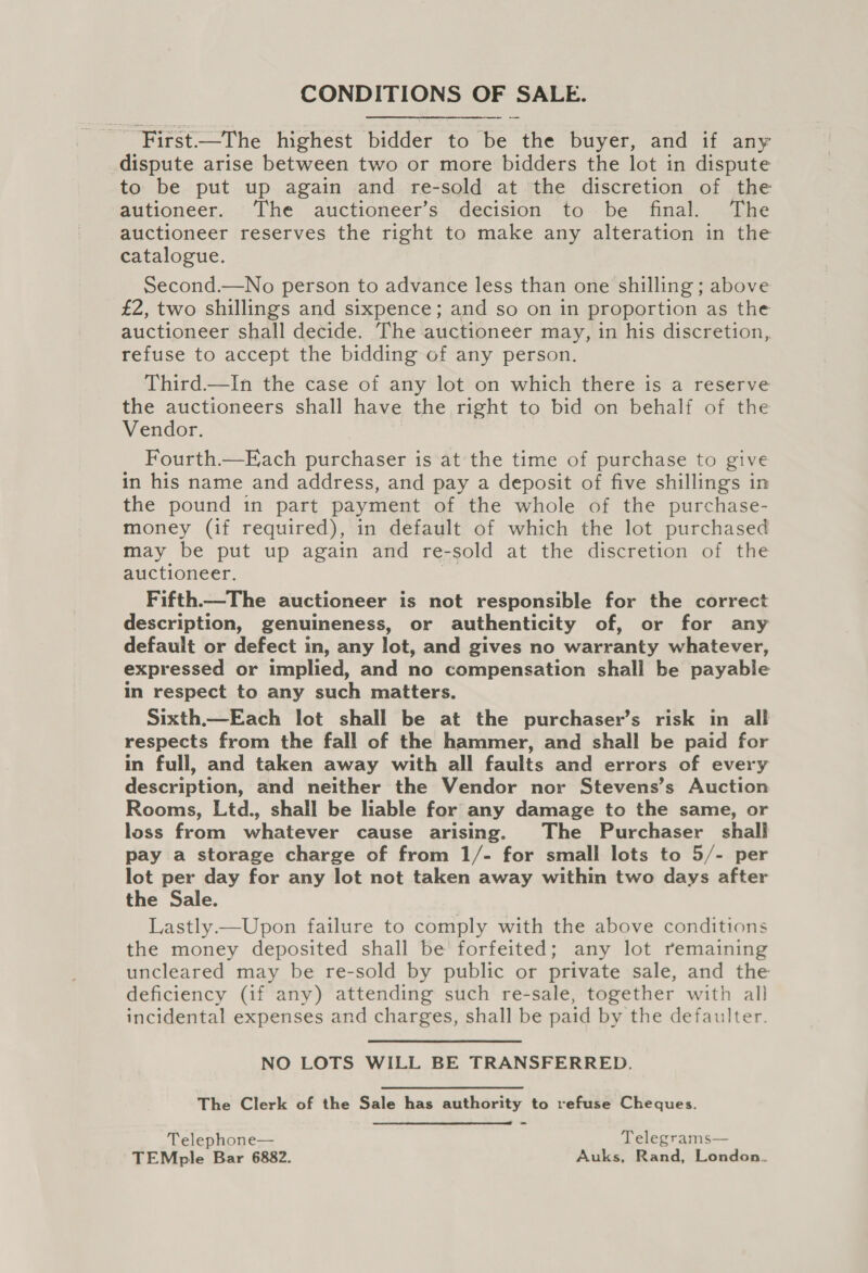 CONDITIONS OF SALE. First—The highest bidder to be the buyer, and if any dispute arise between two or more bidders the lot in dispute to be put up again and re-sold at the discretion of the autioneer. The auctioneer’s decision to be final. The auctioneer reserves the right to make any alteration in the catalogue. Second.—No person to advance less than one shilling ; above £2, two shillings and sixpence; and so on in proportion as the auctioneer shall decide. The auctioneer may, in his discretion, refuse to accept the bidding of any person. Third.—tIn the case of any lot on which there is a reserve the auctioneers shall have the right to bid on behalf of the Vendor. Fourth.—Each purchaser is at the time of purchase to give in his name and address, and pay a deposit of five shillings in the pound in part payment of the whole of the purchase- money (if required), in default of which the lot purchased may be put up again and re-sold at the discretion of the auctioneer. ie Fifth——The auctioneer is not responsible for the correct description, genuineness, or authenticity of, or for any default or defect in, any lot, and gives no warranty whatever, expressed or implied, and no compensation shall be payable in respect to any such matters. Sixth.—Each lot shall be at the purchaser’s risk in all respects from the fall of the hammer, and shall be paid for in full, and taken away with all faults and errors of every description, and neither the Vendor nor Stevens’s Auction Rooms, Ltd., shall be liable for any damage to the same, or loss from whatever cause arising. The Purchaser shall pay a storage charge of from 1/- for small lots to 5/- per lot per day for any lot not taken away within two days after the Sale. Lastly —Upon failure to comply with the above conditions the money deposited shall be forfeited; any lot remaining uncleared may be re-sold by public or private sale, and the deficiency (if any) attending such re-sale, together with all incidental expenses and charges, shall be paid by the defaulter. NO LOTS WILL BE TRANSFERRED. The Clerk of the Sale has authority to refuse Cheques.  Telephone— Telegrams— TEMple Bar 6882. Auks, Rand, London.
