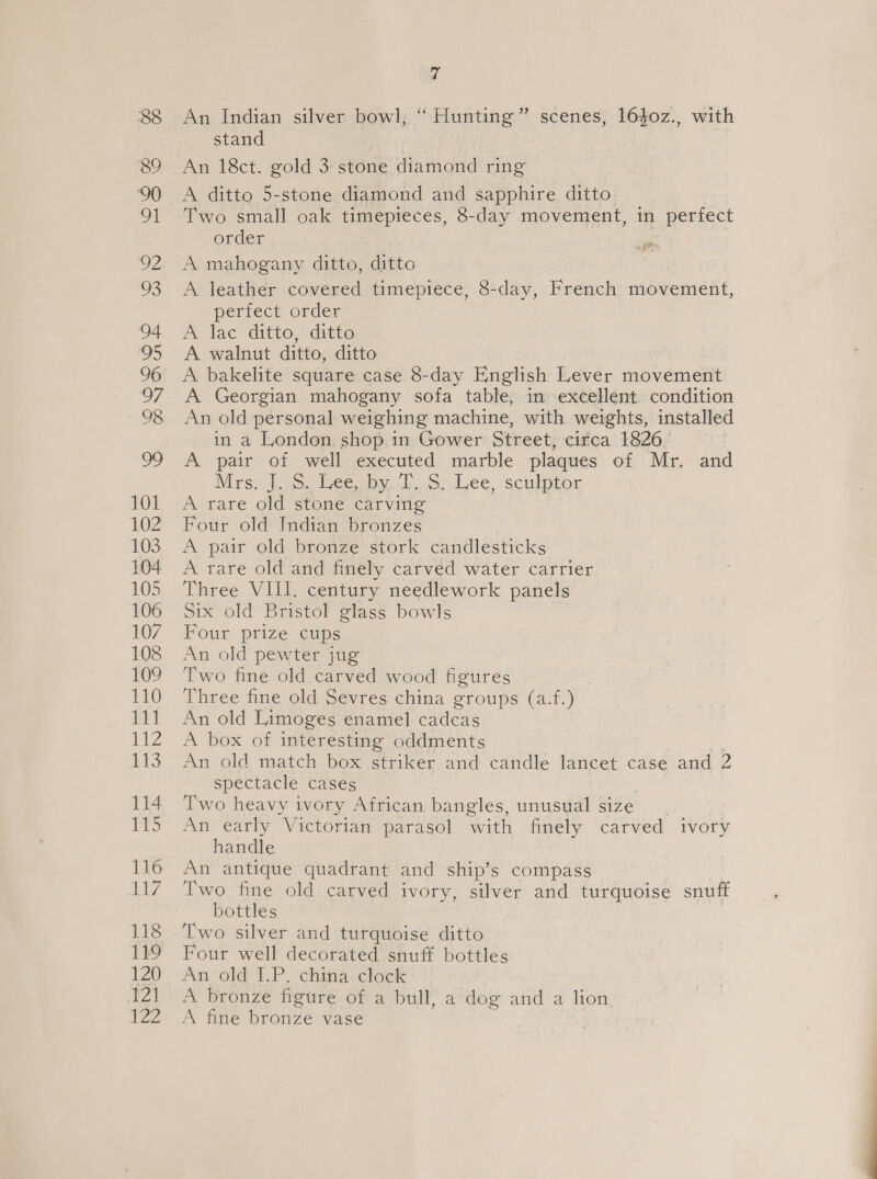 a An Indian silver bowl, “ Hunting ” scenes, 1640z., with stand Aa eet. ‘gold 3 stone diamond ring A ditto 5-stone diamond and sapphire ditto Two small oak timepieces, 8-day movement, in perfect order A mahogany ditto, ditto A leather covered timepiece, 8-day, French movement, perfect order A lac ditto, ditto A walnut ditto, ditto A bakelite square case 8-day English Lever movement A Georgian mahogany sofa table, in excellent condition An old personal weighing machine, with weights, installed in a London shop. in Gower Street, circa 1826. | A pair of well executed marble plaques of Mr. and Mis: Joa lbeesus. lo dee, Sculpsor, A rare old stone carving Four old Indian bronzes A pair old bronze stork candlesticks A rare old and finely carved water carrier Three VIII. century needlework panels Six old Bristol glass bowls Four prize cups An old pewter jug Two fine old carved wood figures Three fine old Sevres china groups (af. Soh An old Limoges enamel cadcas A box of interesting oddments An old match box striker and candle lancet case and 2 spectacle cases Two heavy ivory African bangles, unusual size An early Victorian parasol with finely carved ivory handle An antique quadrant and ship’s compass Two fine old carved ivory, silver and turquoise snuff bottles Two silver and turquoise ditto Four well decorated snuff bottles An’ old 1.P.: china: clock A bronze figure of a bull, a dog and a lion A fine bronze vase
