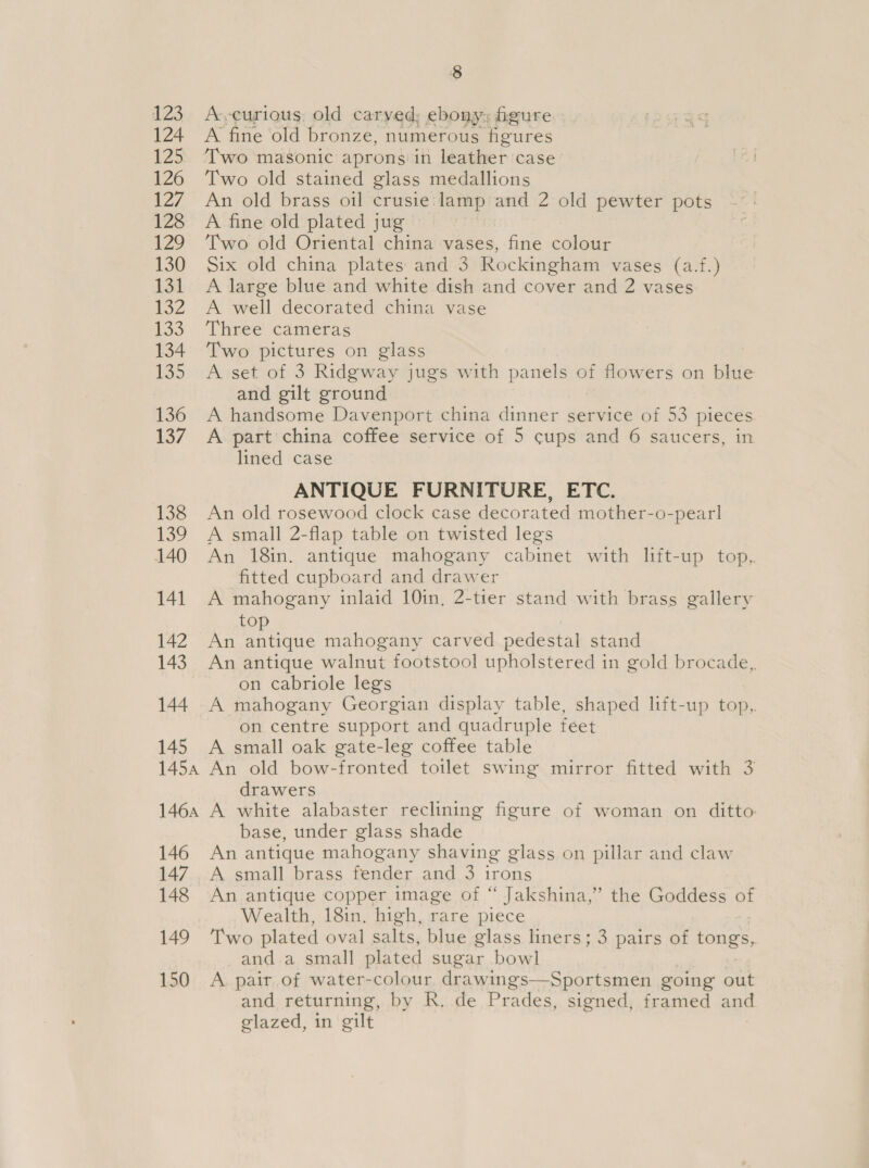 123 124 125 126 127 128 Was, 130 La 2 133 134 135 136 137 138 139 140 141 142 143 144 145 1454 146A 146 147 148 149 150 8 A-vcurious, old carved; ebony; figure A fine old bronze, numerous figures Two masonic aprons in leather case’ Two old stained glass medallions An old brass oil crusie: lamp and 2 old pewter pots A fine old plated jug — Two old Oriental china vases, fine colour Six old china plates and 3 Rockingham vases (a.f.) A large blue and white dish and cover and 2 vases A well decorated china vase Three cameras Two pictures on glass A set of 3 Ridgway jugs with panels of flowers on blue and gilt ground A handsome Davenport china dinner service of 53 pieces A part china coffee service of 5 cups and 6 saucers, in lined case ANTIQUE FURNITURE, ETC. An old rosewood clock case decorated mother-o-pearl A small 2-flap table on twisted legs An 18in. antique mahogany cabinet with lift-up top.,. fitted cupboard and drawer A mahogany inlaid 10in, 2-tier stand with brass gallery top An antique mahogany carved pedestal stand An antique walnut footstool upholstered in gold brocade, on cabriole legs A mahogany Georgian display table, shaped lift-up top,. on centre support and quadruple feet A small oak gate-leg coffee table An old bow-fronted toilet swing mirror fitted with 3 drawers A white alabaster reclining figure of woman on ditto base, under glass shade An antique mahogany shaving glass on pillar and claw A small brass fender and 3 irons An antique copper image of “ Jakshina,”’ the Goddess of Wealth, 18in. high, rare piece Two plated oval salts, blue glass liners; 3 pairs of tongs, and a small plated sugar bowl A pait of water-colour drawings—Sportsmen going out and returning, by R. de Prades, signed, framed and glazed, in gilt