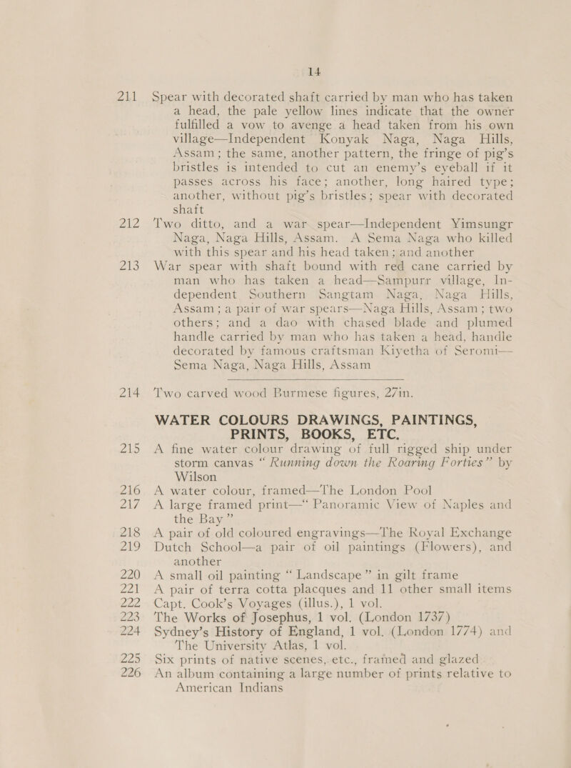 211 2A 2 ZAS 214 14 Spear with decorated shaft carried by man who has taken a head, the pale yellow lines indicate that the owner fulfilled a vow to avenge a head taken from his own village—Independent Konyak Naga, Naga Hills, Assam; the same, another pattern, the fringe of pig’s birstles 16. intended 4o,.cut am venemy s €ycballa. a passes across his face; another, long haired type; another, without pig’s bristles; spear with decorated shaft Two ditto, and a war spear—Independent Yimsungr Naga, Naga Hills, Assam. A Sema Naga who killed with this spear and his head taken; and another War spear with shaft bound with red cane carried by man who has taken a head—Sampurr village, In- dependent. Southern Sangtam Naga, Naga Hills, Assam; a pair of war spears—Naga Hills, Assam; two others; and a dao with chased blade and plumed handle carried by man who has taken a head, handle decorated by famous craftsman Kiyetha of Seromi— Sema Naga, Naga Hills, Assam    Two carved wood Burmese figures, 27in. WATER COLOURS DRAWINGS, PAINTINGS, PRINTS, BOOKS, ETC. A fine water colour drawing of full rigged ship under storm canvas “ Running down the Roaring Forties” by Wilson A water colour, framed—The London Pool A large framed print—* Panoramic View of Naples and the Bay.” A pair of old coloured engravings—The Royal Exchange Dutch School—a pair of oil paintings (Flowers), and another A small oil painting “ Landscape” in gilt frame A pair of terra cotta placques and 11 other small items Capt. Cook’s Voyages (illus.), 1 vol. The Works of Josephus, 1 vol. (London 1737) Sydney’s History of England, 1 vol. (London 1774) and The University Atlas, 1 vol. Six prints of native scenes,.etc., framed and glazed An album containing a large number of prints relative to American Indians