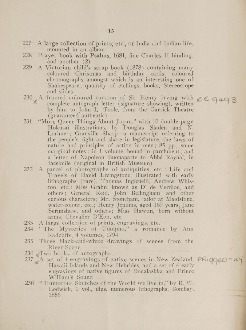 15 227 A large collection of prints, etc., of India and Indian life, ; mounted in an album | 228 Prayer book with Psalms, 1681, fine Charles II binding, and another (2) 229 &lt;A Victorian child’s scrap book (1878) containing many coloured Christmas and birthday cards, coloured chromographs amongst which is an interesting one of Shakespeare; quantity of etchings, books, Stereoscope and slides 230 A framed coloured cartoon of Sir Henry Irving with ¢ € FY. 2 * complete autograph letter (signature showing), written . 1s by him to John I. Tole, ‘from the ‘Garrick ‘Theatre (guaranteed authentic) 231 “More Queer Things About Japan,” with 10 double-page Hokusai illustrations, by Douglas Sladen and N. Lorimer; Granville Sharp—a manuscript referring to the people’s right and share in legislature, the laws of nature and principles of action in men; 85 pp., some marginal notes: in 1 volume, bound in parchment; and a letter of Napoleon Buonaparte to Abbé Raynal, in facsimile (original in British Museum) 232° A parcel of photographs of antiquities; etc &lt;-lite and Travels of David Livingstone, illustrated with early lithographs (rare), Thomas Inglefield, Andrew Whis- ton, etc.; Miss Grahn, known as D’ de Verdion, and others; General Reid, John Bellingham, and other curious characters; Mr. Stoneham, jailor at Maidstone, water-colour, etc. ; - Henry Jenkins, aged 169 years, Jane Scrimshaw, and ‘Others: Miss Hawtin, born without arms, Chevalier D’Hon, etc. 233 A large collection of prints, engravings, etc. 234 “The Mysteries of Udolpho,’ a ‘romatice by ~ Ann Radcliffe, 4 volumes, 1794 235 Three black-and-white drawings of scenes from the River Scene 236 y lwo books of autographs D7 eo set ot 4 engravings of native scenes in New Zealand, PK GH OS KY | Hawaii Islands and New Hebrides, and.a set of 4 early engravings of native figures of Donalaskka and Prince | William’s Sound 238 ““ Humorous Sketches:of ‘the World we livein,” by -R. W. | Lodwick, 1 vol., illus. numerous lithographs, Bombay,. 1856 