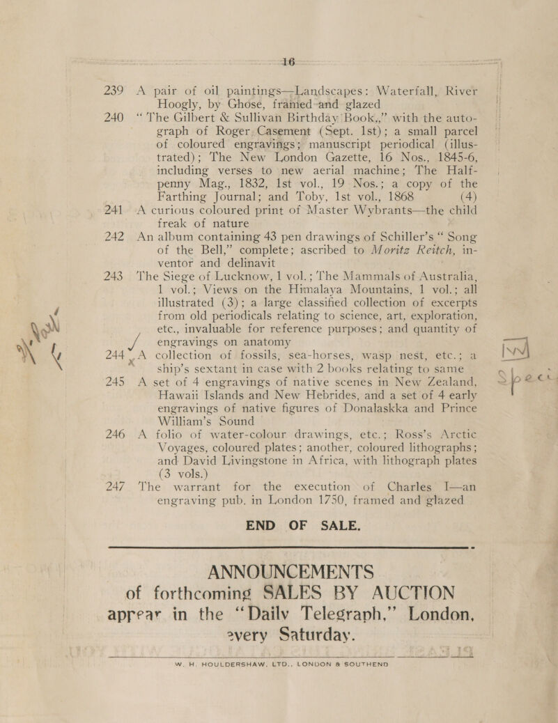 aay -Aerpain ot ton paintings—Landscapes : Waterfall, River Hoogly, by Ghose, framed-and glazed 240 “ The Gilbert &amp; Sul igen Birthday’ Hao lds ” with the auto- | graph of Roger, Casement (Sept. Ist) ; a small parcel of coloured engravifigs; manuscript periodical (aillus- trated); The New London Gazette, 16 Nos., 1845-6, including verses to new aerial machine; The Half- penny Mag., 1832, Ist vol., 19-Nos.; a copy of the Farthing Journal; and Toby, Ist vol., 1868 (4) 241 -A curious coloured print of Master Wybrants—the child freak of nature 242 An album containing 43 pen drawings of Schiller’s “ Song of the Bell,” complete; ascribed to Moritz Reittch, in- ventor and delinavit 243 The Siege of Lucknow, 1 vol.;’The Mammals of Australia, 1 vol.; Views on the Himalaya Mountains, 1 vol.; all illustrated (3); a large classified collection of excerpts from old periodicals relating to science, art, exploration, etc., invaluable for reference purposes; and quantity of ph engravings on anatomy 244 .A collection of: fossils, sea-horses, wasp nest, etc.; a  ship’s sextant in case with 2 books relating to same 245 A set of 4 engravings of native scenes in New Zealand, Hawaii Islands and New Hebrides, and a set of 4 early engravings of native figures of Donalaskka and Prince William’s Sound — | 246 A folio of water-colour drawings, etc.; Ross’s Arctic Voyages, coloured plates; another, coloured lithographs ; and David Livingstone in Africa, with lithograph plates (3 vols.) 247. The warrant for. the execution’ of Charles” l—an engraving pub. in London 1750, framed and glazed END OF SALE.  ANNOUNCEMENTS of forthcoming SALES BY AUCTION aprear in the “Dailv Telegraph,’’ London, every Saturday. = is Py  W. H. HOULDERSHAW., LTD... LONDON &amp; SOUTHEND