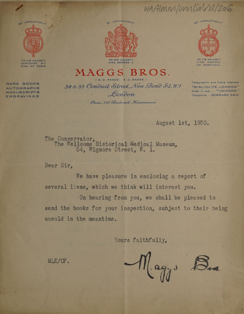     5 a PPOINT et A MED, rT TO HIS MAJESTY TO HIS MAJESTY KING GEORGE V KING MANOEL QF PORTUGAL               Pe ‘To HIS MAJESTY = ALPHONSO XtLt ant ING OF SPAIN. mal i Bi) x a PAAGGS BROS. - {(B.O0.MAGGS. E.U.MAGGS.)  Telegraphic and Cable Address: ~ BFE BS Condutl Steel, New Gono OL UWI “BI BLIOLITE, LONDON” ’ ode in use... “* cope eS Lonoon fate : one S583t i Paris.130 boulevard Hausmanire August Ist, 1930. yi  The Conservator, | The Wellcome Historical Medical Museum, oe 04, Wigmore Street, W. 1. E Dear paps eS i - We ER ieakide in enclosing a report of . 4 - several items, which we think will interest you. Ok | On hearing from you, we shall be pleased to send the books for your inspection, subject to their being    unsold in the meantime. Yours faithfully,