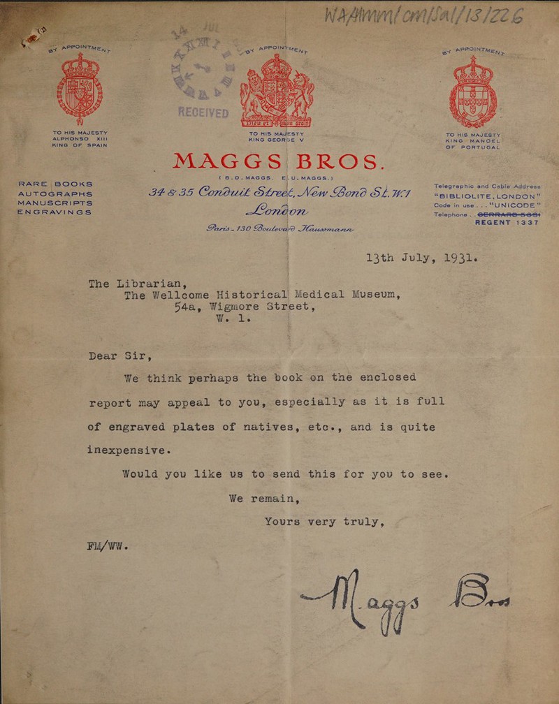 me ) Laat Weal  Nrenpit Groh . TO HIS MAJESTY TO HIS MAJESTY y TO HIS MAJESTY ALPHONSO Xxiltl KING GEORGE Vv KING MANOEL KING OF SPAIN OF PORTUGAL MAGGS! BROS. ee ; ee (B.0.MAGGS. E|.U. MAGGS.) . RARE BOOKS j } Telegraphic and Cable Address: ; 2 ; - AUTOGRAPHS vk ope te) Conowkt OLeet, New Bono OLWI “BIBLIOLITE,_LONDON” : - MANUSCRIPTS Code in use... “UNICODE” ENGRAVINGS Lonion Telephone . . GERRHRE=5-86+ REGENT 1337 Parts.130 Bowleve ees       | 13th July, 1931. The Librarian, The Wellcome Historical Medical Museum, 54a, Wigmore Street, We tb Dear Sir, | | We think perhaps the Book sa the enclosed eager may appeal to you, especially as it is full of engraved plates of natives, etc., and is quite inexpensive. Would you like us to send this for you to see. We oe SA Yours very truly,  FuU/WW. 