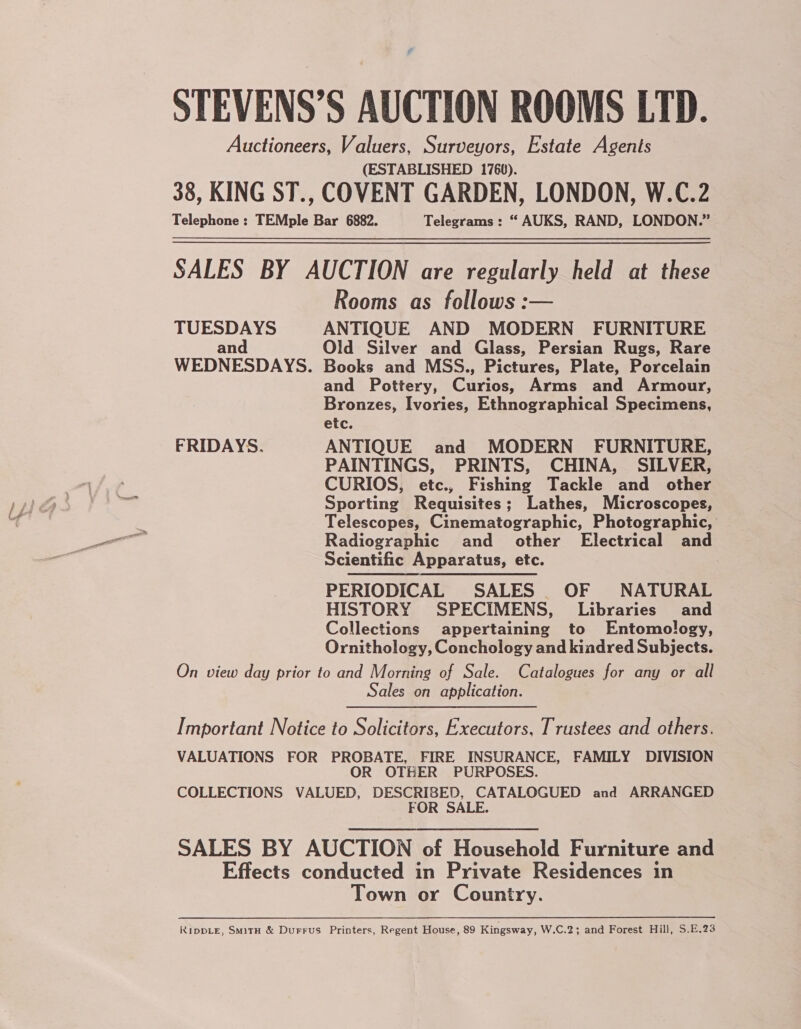 STEVENS’S AUCTION ROOMS LTD. Auctioneers, Valuers, Surveyors, Estate Agents (ESTABLISHED 1760). 38, KING ST., COVENT GARDEN, LONDON, W.C.2 Telephone : TEMple Bar 6882. Telegrams : * AUKS, RAND, LONDON.” SALES BY AUCTION are regularly held at these Rooms as follows :— TUESDAYS ANTIQUE AND MODERN FURNITURE an Old Silver and Glass, Persian Rugs, Rare WEDNESDAYS. Books and MSS., Pictures, Plate, Porcelain and Pottery, Curios, Arms and Armour, Bronzes, Ivories, Ethnographical Specimens, etc. FRIDAYS. ANTIQUE and MODERN FURNITURE, PAINTINGS, PRINTS, CHINA, SILVER, CURIOS, etc., Fishing Tackle and other Sporting Requisites; Lathes, Microscopes, Telescopes, Cinematographic, Photographic, Radiographic and other Electrical and Scientific Apparatus, etc. PERIODICAL SALES OF NATURAL HISTORY SPECIMENS, Libraries’ and Collections appertaining to Entomology, Ornithology, Conchology and kiadred Subjects. On view day prior to and Morning of Sale. Catalogues for any or all Sales on application. Important Notice to Solicitors, Executors, Trustees and others. VALUATIONS FOR PROBATE, FIRE INSURANCE, FAMILY DIVISION OR OTHER PURPOSES. COLLECTIONS VALUED, DESCRIBED, CATALOGUED and ARRANGED FOR SALE. SALES BY AUCTION of Household Furniture and Effects conducted in Private Residences in Town or Country. KippLe, SmitH &amp; Durrus Printers, Regent House, 89 Kingsway, W.C.2; and Forest Hill, S.E.23