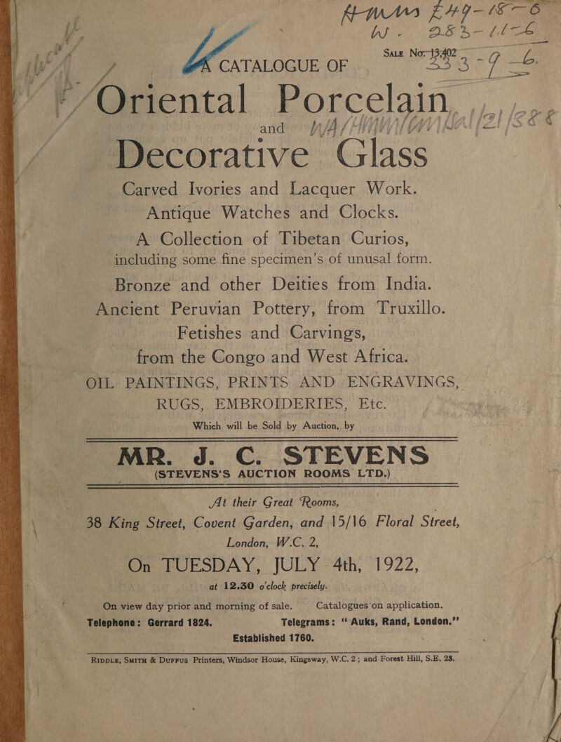 |g da 7 wa oe Bi | WY. ) en Ore Ss aB'3 is Oriental Porcelain, , and ‘oan SS erative. sae Carved Ivories and Lacquer Work. Antique Watches and Clocks. A Collection of Tibetan Curios, including some fine specimen’s of unusal form. Bronze and other Deities from India. Ancient Peruvian Pottery, from Truxillo. | Fetishes and Carvings, from the Congo and West Africa. OIL PAINTINGS, PRINTS AND ENGRAVINGS, RUGS, EMBROIDERIES, Etc. Which will be Sold by Auction, by “MR. J. C. STEVENS (STEVENS’S AUCTION ROOMS LTD.) At their Great Rooms, 38 King Street, Covent Garden, and 15/\6 Floral Street, : London, W.C. 2, On TUESDAY, JULY -4th, 1922, at 12.30 o'clock precisely. On view day prior and morning of sale. Catalogues on application. Telephone: Gerrard 1824. | Telegrams: ‘“ Auks, Rand, London.”’ Established 1760. Rippcz, Smitu &amp; Durrus Printers, Windsor House, Kingsway, W.C. 2; and Forest Hill, S.E, 23.  