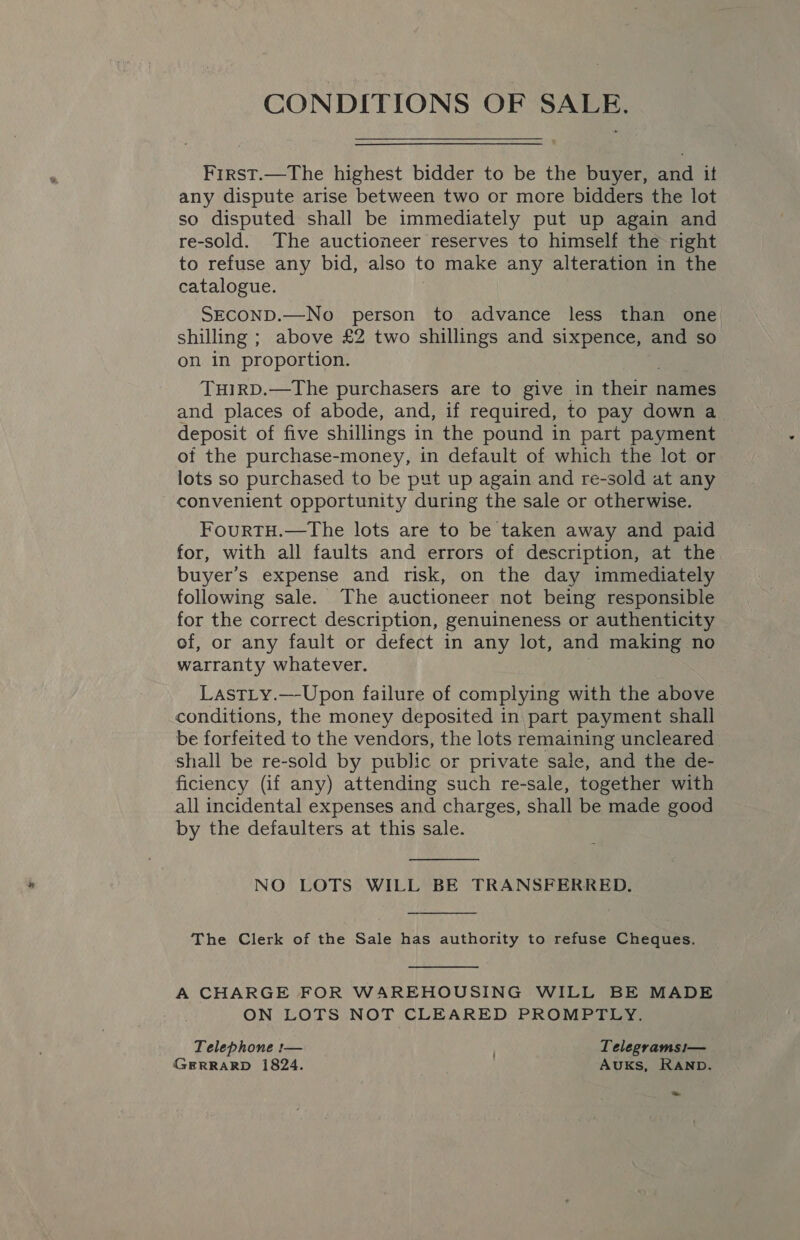 CONDITIONS OF SALE. First.—The highest bidder to be the buyer, and it any dispute arise between two or more bidders the lot so disputed shall be immediately put up again and re-sold. The auctioneer reserves to himself the right to refuse any bid, also to make any alteration in the catalogue. SECOND.—No person to advance less than one shilling ; above £2 two shillings and sixpence, and so on in proportion. TuHIRD.—The purchasers are to give in fein names and places of abode, and, if required, to pay down a_ deposit of five shillings in the pound in part payment of the purchase-money, in default of which the lot or lots so purchased to be put up again and re-sold at any convenient opportunity during the sale or otherwise. FourtTH.—The lots are to be taken away and paid for, with all faults and errors of description, at the buyer’s expense and risk, on the day immediately following sale. The auctioneer not being responsible for the correct description, genuineness or authenticity of, or any fault or defect in any lot, and making no warranty whatever. LastLy.—-Upon failure of complying with the above conditions, the money deposited in part payment shall be forfeited to the vendors, the lots remaining uncleared shall be re-sold by public or private sale, and the de- ficiency (if any) attending such re-sale, together with all incidental expenses and charges, shall be made good by the defaulters at this sale.  NO LOTS WILL BE TRANSFERRED.  The Clerk of the Sale has authority to refuse Cheques.  A CHARGE FOR WAREHOUSING WILL BE MADE ON LOTS NOT CLEARED PROMPTLY. Telephone :-— Telegrams!i— GERRARD 1824. AUKs, RAND.