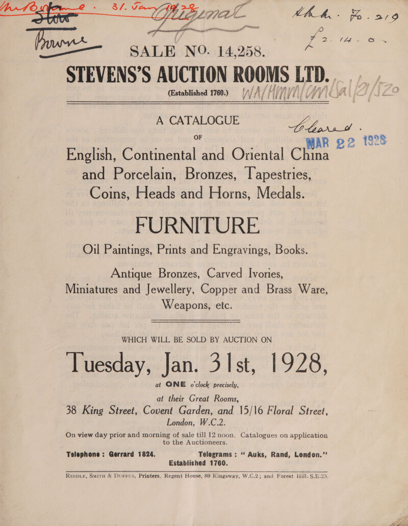  STEVENS’S AUCTION ROOMS bedi (Established 1760:) 0) WAL WA/H IE English, Continental and Oriental Chins and Porcelain, Bronzes, lapestries, Coins, Heads and Horns, Medals. FURNITURE Oil Paintings, Prints and Engravings, Books. Antique Bronzes, Carved Ivories, Miniatures and Jewellery, Copper and Brass Ware, Weapons, etc. WHICH WILL BE SOLD BY AUCTION ON Tuesday, Jan. 3 Ist, 1928, al QGNE o'clock precisely, at their Great Rooms, 38 King Street, Covent Garden, and 15/16 Floral Street, London, W.C.2. oe view day prior and morning of sale till 12 noon. Catalogues on appiieetes to the Auctioneers. Telephone : Gerrard 1824. Telegrams : “‘ Auks, Rand, lonecn Established 1760. RIDDLE, SmitH &amp; Durrus, Printers, Regent House, 89 Kingsway, W.C.2; and Forest Hill. S.E.23.