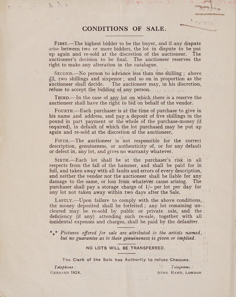 CONDITIONS OF SALE. —~ &gt; First.—The highest bidder to be the buyer, and if any dispute arise between two or more bidders, the lot in dispute to be put up again and re-sold at the discretion of the auctioneer. The auctioneer’s decision to be final. The auctioneer reserves the right to make any alteration in the catalogue. SECOND.—No person to advance less than one shilling ; above £2, two shillings and sixpence ; and so on in proportion as the auctioneer shall decide. The auctioneer may, in his discretion, refuse to accept. the bidding of any person. THIRD.—In the case of any lot on, which.there is a reserve the auctioneer shall have the right to bid on behalf of the vendor. FourTH.—Each purchaser is at the time of purchase to give in his name nd address, and pay a deposit of five shillings in the pound in part payment or the whole of the purchase-money (if required), in default of which the lot purchased may be put up again and re-sold at the discretion of the auctioneer. FirrH.—The auctioneer is not responsible ‘for the correct description, genuineness, or authenticity of, or for any default or defect in, any lot, and gives no warranty whatever. SixTH.—Each lot shall be at the purchaser’s risk in all respects from the fall of the hammer, and shall be paid for in full, and taken away with all faults and errors of every description, and neither the vendor nor the auctioneer shall be liable for any damage to the same, or loss from. whatever cause arising. The purchaser shall pay a storage charge of 1/- per lot per day for any lot not taken away within two days after the Sale. the money deposited shall be forfeited; any lot. remaining un- deficiency (if any) attending such re-sale, together with all incidental expenses and charges; shall be paid by the defaulter. bui no guarantee as to their Sertsaiereness ts given or implied. NO LOTS WILL BE TRANSFERRED. The Clerk of the Sale has Authority to, refuse Cheques. Telephone : Telegrams ; GERRARD 1824, AUKS, RAND, LONDON