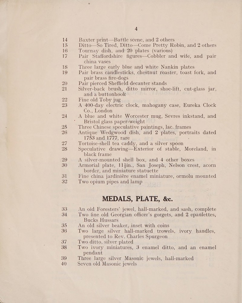 26 28 29 33 34 395 36 37 38 39 40 4 Baxter print—Battle scene, and 2 others Ditto—So Tired, Ditto—Come Pretty Robin, and 2 others Tournay dish, and’ 20 plates (various) Pair Staffordshire figures—-Cobbler and wife, and pair china vases Three large early blue and white Nankin plates Pair brass candlesticks, chestnut roaster, toast fork, and pair brass fire-dogs Pair pierced Sheffield decanter stands Silver-back brush, ditto mirror, shoe-lift, cut-glass jar, and a buttonhook Fine old Toby jug A 400-day electric clock, mahogany case, Eureka Cioer Co., London A blue and white Worcester mug, Sevres inkstand, and Bristol glass paper-weight Three Chinese speculative paintings, lac. frames Antique Wedgwood dish, and 2 plates, pee dated 1753 and 1777, rare Tortoise-shell tea caddy, and a silver spoon Speculative drawing—Exterior of stable, Moreland, in black frame A silver-mounted shell box, and 4 other boxes Armorial plate, 114in., San Joseph, Nelson crest, acorn border, and miniature statuette Fine china jardiniére enamel miniature, ormolu mounted Two opium pipes and lamp MEDALS, PLATE, &amp;c. An old Foresters’ jewel, hall-marked, and sash, complete Two fine old Georgian officer's gorgets, and 2 epaulettes, Bucks Hussars An old silver beaker, inset with coins Two large silver hall-marked trowels, ivory handles, presented to Rev. Charles Spurgeon Two ditto, silver plated Two ivory miniatures, 3 enamel ditto, and an enamel pendant Three large silver Masonic jewels, hall-marked Seven old Masonic jewels