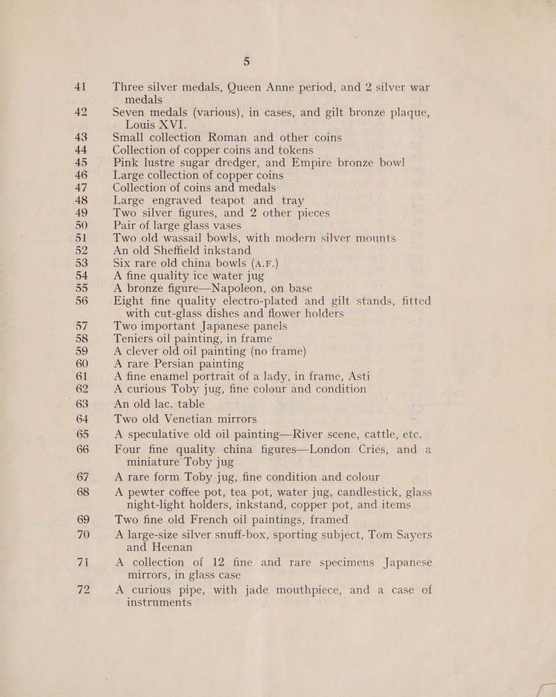 4] 42 43 at 45 46 47 48 49 50 51 52 53 54 are) 56 o7 58 o9 60 61 62 63 64 65 66 67 68 69 70 va 72 5 Three silver medals, Queen Anne period, and 2 silver war medals Seven medals (various), in cases, and gilt bronze plaque, Louis XVI. Small collection Roman and other coins Collection of copper coins and tokens Pink lustre sugar dredger, and Empire bronze bowl Large collection of copper coins Collection of coins and medals Large engraved teapot and tray Two silver figures, and 2 other pieces Pair of large glass vases Two.old wassail bowls, with modern silver mounts An old Sheffield inkstand Six rare old china bowls (A.F.) A fine quality ice water jug A bronze figure—Napoleon, on base with cut-glass dishes and flower holders Two important Japanese panels Teniers oil painting, in frame A clever old oil painting (no frame) A rare Persian painting A fine enamel portrait of a lady, in frame, Asti A curious Toby jug, fine colour and condition An old lac. table Two old Venetian mirrors A speculative old oil painting—River scene, cattle, etc. Four fine quality china figures—London Cries, and a miniature Toby jug A rare form Toby jug, fine condition and colour A pewter coffee pot, tea pot, water jug, candlestick, glass night-light holders, inkstand, copper pot, and items Two fine old French oil paintings, framed A large-size silver snuff-box, sporting subject, Tom Sayers and Heenan A collection of 12 fine and rare specimens Japanese mirrors, in glass case A curious pipe, with jade mouthpiece, and a case of instruments