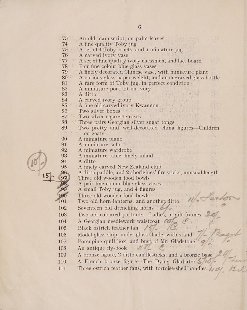 73 87 6 An old manuscript, on palm: leaves | A fine quality Toby jug : A carved ivory vase A set of fine quality ivory chessmen, and lac. ‘board Pair fine colour blue glass vases A curious glass paper-weight, and an engraved glass bottle A rare form of Toby jug, in perfect condition’; A miniature portrait on ivory A ditto A carved ivory group A fine old carved ivory BWaDHOE . Two silver boxes : on goats A miniature plano A miniature sofa A miniature wardrobe A miniature table, finely inlaid A ditto A finely carved New Zealand club A ditto paddle, and 2 aborigines’ fire sticks, unusual length A pair fine colour blue glass vases A small Toby jug, and 4 figures Three old wooden food bowls Li, Two old horn lanterns, and another ditto Jb fs Seventeen old drenching horns ' bfo. | | Two old coloured portraits—Ladie§, in gilt frames Z2e/ A Georgian needlework waistcoat 0, OC, Black ostrich feather fan /47° °/ uv tf Spe Model glass ship, under glass Shade, Sith stand’ ‘//An “J See Porcupine quill box, and bust of nay Gladstone’ o f j An antique fly-book Ce fi A French bronze figure—The Dying Gladiator &amp;
