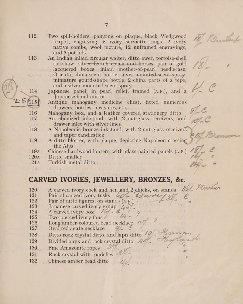 112 Two spill-holders,..painting on plaque, black Wedgwood — »i» teapot, engraving, 5 ivory. serviette rings, 2 ivory ~*~ native combs, wool picture, 12 unframed engravings, and 3 pot lids 113. An Indian inlaid circular waiter, ditto ewer, tortoise-shell rickshaw, sibver~Duteh-eoach.and herses, pair of gold /“¥ .; lacquered .boxes,, inlaid mother-of-pearl needlecase, ©“ “ _ Oriental china scent-bottle, sibver-mounted.scent-spray, man miniature gourd-shape bottle, 2 china parts of a pipe, y PAS and a silver-mounted scent spray v4 ha pig ~ 114 Japanese panel, in pearl relief, framed. (a:r.), and a F/n V4. 4. ees Japanese hand mirror | 2: 9 As) Antique mahogany medicine chest, fitted numerous emanate drawers, bottles, measures, etc... . at # 116 Mahogany box, and a leather covered stationery ditto, “%-&amp; 117 An_ebonized inkstand, with 2 cut-glass receivers, and “ yyy / A} drawer inlet with silver lines ak tel 118 A Napoleonic bronze inkstand, with 2 cut- -glass receivers oe and taper candlestick e LF OD pronenaioresn 119 A ditto blotter, with plaque, depicting Napoleon Tose iy , the Alps yy a 1194 Chinese hardwood lantern with glass painted panels (A.F.) OE f= ae 120A —— Ditto, smaller (Gf * 1214 Turkish metal ditto fib) » CARVED IVORIES, JEWELLERY, BRONZES, &amp;e. ¢ 120 A carved i ivory cock and hen And,2 2 ra on stands dl? VCelaen 12h Pair of carvedivory tusks 6g Les ek, Cie a7 &amp; [22 Pair of ditto figures, on stands (A. FE.) . ————# Tie ae 123 Japanese carved ivory Ie He Cp ae ) | 124 A ‘carved i ivory box 7 ay @ 125 Two pierced ivory fans . a/c 126 Long amber-coloured bead necklace “© 127 Ovalredagatenecklace 9. © | Py | 128 Ditto rock crystal ditto, and lapis ditto / A caer meer a 129 = Divided onyx and rock crystal ditto A? f- Sh ant shia ime lta 130.,.: Fine Amazonite ropes ...7°/m gg? 3 ; 7 131 Rock crystal with rondelles 132 _; Chinese amber bead. ditto W/L, a