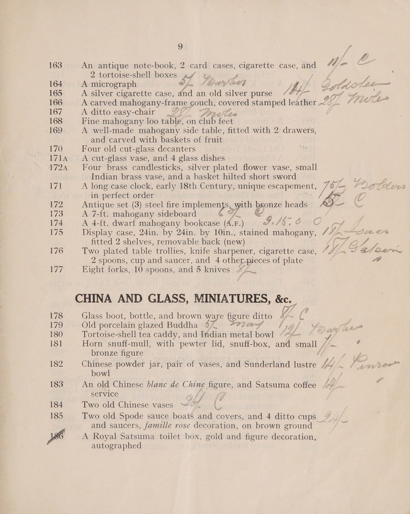 2, tortoise-shell boxes bf A silver cigarette case, fod an fold silver purse /* pf 907 A carved mahogany- frame couch, covered tania leather 04 A ditto easy-chair _¥%! Lon, efi Fine mahogany loo table, on Gap tert A well-made mahogany side table, fitted with 2 drawers, and carved with baskets of fruit Four old cut-glass decanters A cut-glass vase, and 4 glass dishes . Four brass candlesticks, silver plated flower vase, small Indian brass vase, and a basket hilted short sword ‘ A long case clock, early 18th Century, unique escapement, S/n in perfect order AY Antique set (3) steel fire impiplemHen ys. pth pha heads oo A 7-ft. mahogany sideboard &amp; SY oa 9k : A 4-ft. dwarf mahogany bookcase (A. F. .) 7D C C fitted 2 shelves, removable back (new) Two plated table trollies, knife sharpener, cigarette case, C4; 2 spoons, cup and saucer, and 4 other-pieces of plate | Eight forks, 10 spoons, and 5 knives CHINA AND GLASS, MINIATURES, &amp;c. Glass boot, bottle, and brown ware psa ditto f a ‘s Old porcelain glazed Buddha 3% #9? laf Lory ow Tortoise-shell tea caddy, and Indian etal bare fone S/ Horn snuff-mull, with pewter lid, snuff-box, and small / bronze figure Chinese powder jar, pair of vases, and Sunderland lustre V4 bowl An old Chinese blanc de Chine Heures, and Satsuma coffee Service Two old Chinese vases Two old Spode sauce boats soak covers, and 4 ditto cups and saucers, famille rose decoration, on brown ground — A Royal Satsuma toilet box, gold and figure decoration, autographed