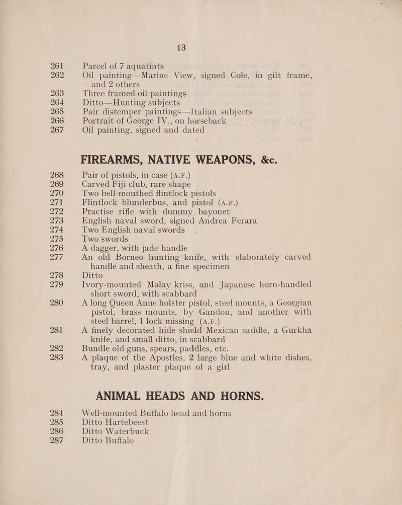261 262 263 264 265 267 268 269 270 271 272 273 274 2795 276 277 278 279 280 281 282 283 284 285 286 287 13 Parcel of 7 aquatints | Marine View, signed Cole, in gilt frame,  - and 2 others Three framed oil paintings Ditto—Hunting subjects Pair distemper paintings—lItalian subjects Portrait of George [V., on horseback Oil painting, signed and dated FIREARMS, NATIVE WEAPONS, &amp;c. Pair of pistols, in case (A.F.) Carved Fiji club, rare shape Two bell-mouthed flintlock pistols Flintlock blunderbus, and pistol (A.F.) Practise rifle with dummy. bayonet English naval sword, signed Andrea Ferara Two English naval swords Two swords A dagger, with jade handle An old Borneo hunting knife, with elaborately carved handle and sheath, a fine specimen Ditto Ivory-mounted Malay kriss, and Japanese horn-handled short sword, with scabbard A long Queen Anne holster pistol, steel mounts, a Georgian pistol, brass mounts, by Gandon, and another with steel barre!, 1 lock missing (A.F.) A finely decorated hide shield Mexican saddle, a Gurkha knife, and small ditto, in scabbard Bundle old guns, spears, paddles, etc. A plaque of the Apostles, 2 large blue and white dishes, tray, and plaster plaque of a girl ANIMAL HEADS AND HORNS. Well-mounted Buffalo head and horns Ditto Hartebeest Ditto Waterbuck Ditto Buffalo