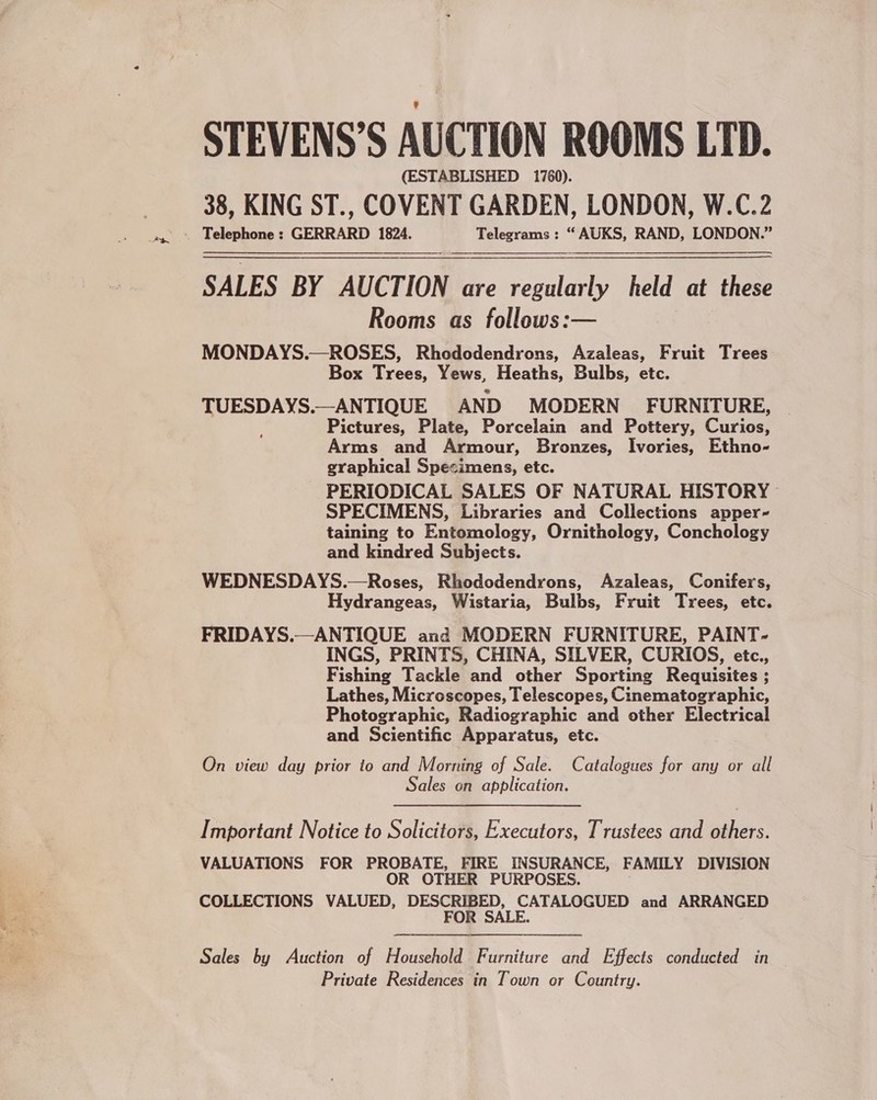 -_Pwn STEVENS’S AUCTION ROOMS LTD. (ESTABLISHED 1760). 38, KING ST., COVENT GARDEN, LONDON, W.C.2 SALES BY AUCTION are cite held at these Rooms as follows:— MONDAYS.—ROSES, Rhododendrons, Azaleas, Fruit Trees Box Trees, Yews, Heaths, Bulbs, etc. TUESDAYS.—ANTIQUE AND MODERN FURNITURE, Pictures, Plate, Porcelain and Pottery, Curios, Arms and Armour, Bronzes, Ivories, Ethno- graphical Specimens, etc. PERIODICAL SALES OF NATURAL HISTORY SPECIMENS, Libraries and Collections apper- taining to Entomology, Ornithology, Conchology and kindred Subjects. WEDNESDAYS.—Roses, Rhododendrons, Azaleas, Conifers, Hydrangeas, Wistaria, Bulbs, Fruit Trees, etc. FRIDAYS.—ANTIQUE and MODERN FURNITURE, PAINT- INGS, PRINTS, CHINA, SILVER, CURIOS, etc., esting Tackle and other Sportine Requisites ; ; Lathes, Microscopes, Telescopes, Cinematographic, Photographic, Radiographic and other Electrical and Scientific Apparatus, etc.  On view day prior to and Morning of Sale. Catalogues for any or all Sales on application. Important Notice to Solicitors, Executors, Trustees and others. VALUATIONS FOR PROBATE, FIRE INSURANCE, FAMILY DIVISION OR OTHER PURPOSES. COLLECTIONS VALUED, DESCRIBED, CATALOGUED and ARRANGED FOR SALE. Sales by Auction of Household Furniture and Effects conducted in — Private Residences in Town or Country.