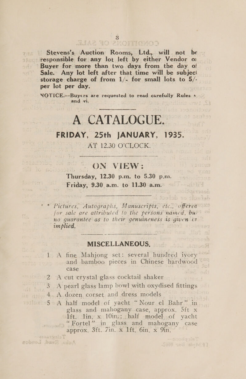eee Stevens's aes Roce cw. aie not be - responsible for any lot left by either Vendor 0: Sale. Any lot left after that time will be subjeci storage charge of from 1/- for small lots to 5/- per lot per day. NOTICE --Buyers are Eraitesteds to read eneiely Rules vy. and vi. A CATALOGUE. FRIDAY, 25th JANUARY, 1935. AT 12.30 O'CLOCK. =) = ON VIEW: Thursday, 12.30 p.m. to 5.30 p.m. Friday, 9.30 a.m. to 11.30 a.m.  cet Pictures, Autographs, Manuscripts: cic., offered for sale are attributed to the persons named, bui no guarantee as to their genuineness AS gen 1, implied, MISCELLANEOUS. and bamboo pieces in Chinese hardwood ~ case | | 7 A cut ‘crystal glass cocktail shaker | A pearl glass lamp bowl with oxydised fittings A dozen corset and dress models She A half «moded!: of yacht.“ Nour..el. Bahr’ in glass and mahogany case, approx. 5ft x Pit. Vin; x; 10mg; yhalf -medel..-of yacht .“Fortel” in glass and mahogany case approx...dit../in.ggeerOin, x: Gill, Gai —f ONO