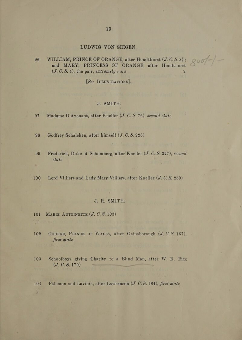 13 LUDWIG VON SIEGEN. 96 WILLIAM, PRINCE OF ORANGE, after Hondthorst (J. C.S.3) ; and MARY, PRINCESS OF ORANGE, after Hondthorst (J. CO. S. 4), the pair, extremely rare 7 9 (See ILLUSTRATIONS]. J. SMITH. 97 Madame D’Avenant, after Kneller (J. C. 8.76), second state 98 Godfrey Schalcken, after himself (J. C. S. 226) 99 Frederick, Duke of Schomberg, after Kneller (7. C. S. 227), second state 100 Lord Villiers and Lady Mary Villiers, after Kneller (7. 0. 8. 259) J. R. SMITH. 101 Marigz ANTOINETTE (J. C. 8S. 103) 102 GrorGE, PRINCE OF WALES, after Gainsborough (J. C. 8. 167), jirst state 103 Schoolboys giving Charity to a Blind Man, after W. R. Bigg (J. 0. 8.179)