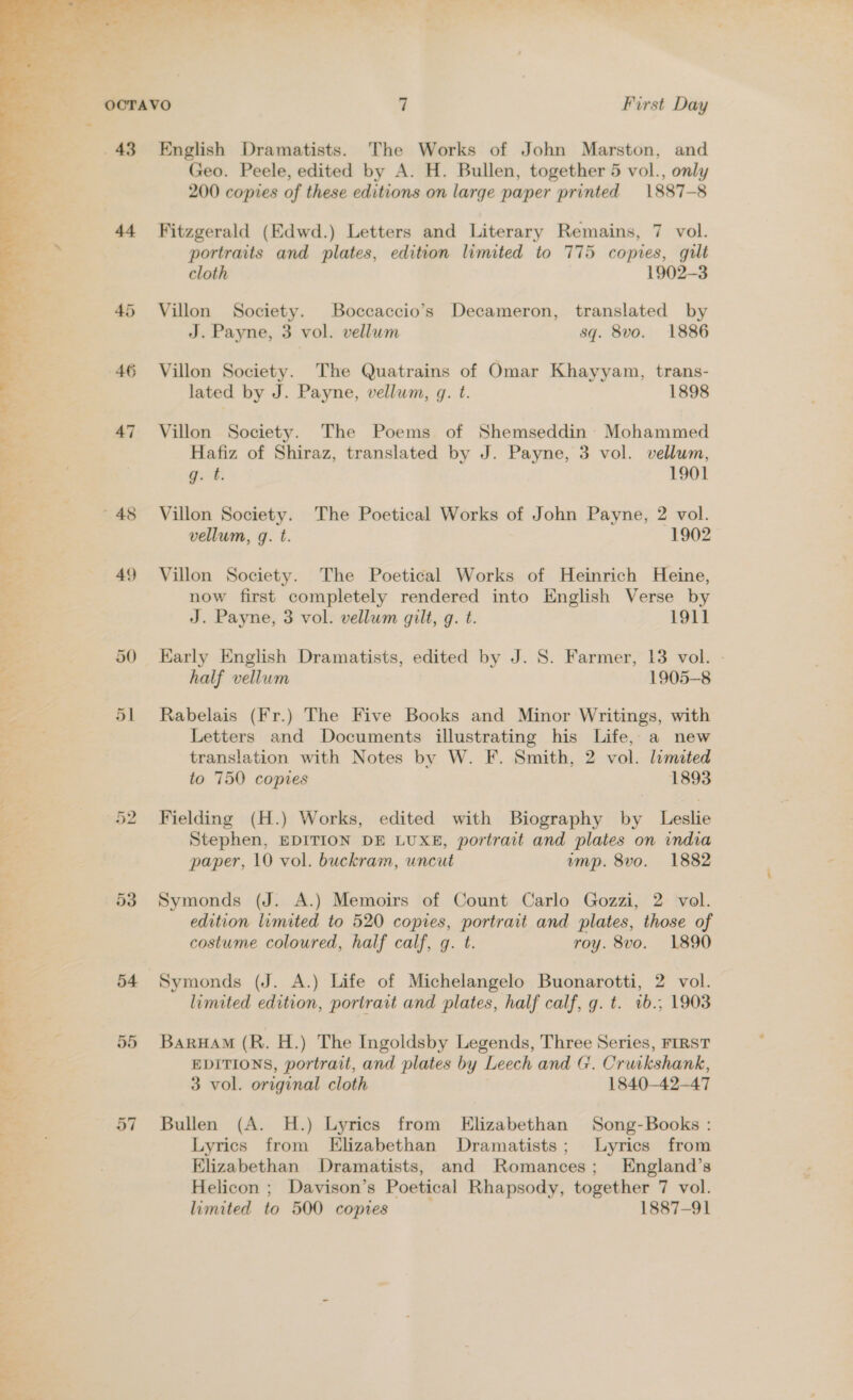   4 47 49 54 55 57 Geo. Peele, edited by A. H. Bullen, together 5 vol., only 200 copies of these editions on large paper printed 1887-8 Fitzgerald (Edwd.) Letters and Literary Remains, 7 vol. portraits and plates, edition limited to 775 copies, gilt cloth 1902-3 Villon Society. Boccaccio’s Decameron, translated by J. Payne, 3 vol. vellum sq. 8vo. 1886 Villon Society. The Quatrains of Omar Khayyam, trans- lated by J. Payne, vellum, g. t. 1898 Villon Society. The Poems of Shemseddin Mohammed Hafiz of Shiraz, translated by J. Payne, 3 vol. vellum, g. t. 1901 Villon Society. The Poetical Works of John Payne, 2 vol. vellum, q. t. 1902 Villon Society. The Poetical Works of Heinrich Heine, now first completely rendered into English Verse by J. Payne, 3 vol. vellum gilt, g. t. 1911 Early English Dramatists, edited by J. S. Farmer, 13 vol. - half vellum 1905-8 Rabelais (Fr.) The Five Books and Minor Writings, with Letters and Documents illustrating his Life, a new translation with Notes by W. F. Smith, 2 vol. limited to 750 copies 1893 Fielding (H.) Works, edited with Biography by Leslie Stephen, EDITION DE LUXE, portrait and plates on india paper, 10 vol. buckram, uncut ump. 8vo. 1882 Symonds (J. A.) Memoirs of Count Carlo Gozzi, 2 vol. edition lumited to 520 copies, portrait and plates, those of costume coloured, half calf, g. t. roy. 8vo. 1890 Symonds (J. A.) Life of Michelangelo Buonarotti, 2 vol. limited edition, portrait and plates, half calf, g. t. 1b.; 1903 BarHAM (R. H.) The Ingoldsby Legends, Three Series, FIRST EDITIONS, portrait, and plates by Leech and G. Cruikshank, 3 vol. original cloth 1840-42-47 Bullen (A. H.) Lyrics from Elizabethan Song-Books : Lyrics from Elizabethan Dramatists; Lyrics from Elizabethan Dramatists, and Romances; England’s Helicon ; Davison’s Poetical Rhapsody, together 7 vol. limited to 500 copies 1887-91