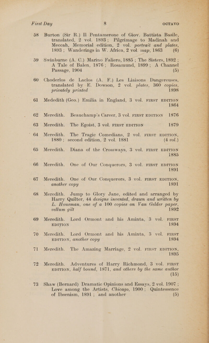 58 Burton (Sir R.) [1 Pentamerone of Giov. Battista Basile, translated, 2 vol. 1893; Pilgrimage to Madinah and Meccah, Memorial edition, 2 vol. portrait and plates, 1893 ; Wanderings in W. Africa, 2 vol. map, 1863 (6) 59 Swinburne (A. C.) Marino Faliero, 1885 ; The Sisters, 1892 ; A Tale of Balen, 1876; Rosamund, 1899; A Channel Passage, 1904 (5) 60 Choderlos de Laclos (A. F.) Les Liaisons Dangereuses, translated by E. Dowson, 2 vol. plates, 360 copies, privately printed 1898 61 Mededith (Geo.) Emilia in England, 3 vol. FIRST EDITION 1864 62 Meredith. Beauchamp’s Career, 3 vol. FIRST EDITION 1876 63 Meredith. The Egoist, 3 vol. FIRST EDITION — 1879 ' 64 Meredith. The Tragic Comedians, 2 vol. FIRST EDITION, 1880 ; second edition, 2 vol. 1881 (4 vol.) 65 Meredith. Diana of the Crossways, 3 vol. FIRST EDITION 1885 66 Meredith. One of Our Conquerors, 3 vol. FIRST EDITION 3 1891 67 Meredith. One of Our Conquerors, 3 vol. FIRST EDITION, another copy 7 1891 68 Meredith. Jump to Glory Jane, edited and arranged by Harry Quilter, 44 designs invented, drawn and written by L. Housman, one of a 100 copies on Van Gelder paper, vellum gilt 1892 69 Meredith. Lord Ormont and his Aminta, 3 vol. FIRST EDITION 1894 70 Meredith. Lord Ormont and his Aminta, 3 vol. FIRST EDITION, another copy | 1894 71 Meredith. The Amazing Marriage, 2 vol. FIRST EDITION, | 1895 72 Meredith. Adventures of Harry Richmond, 3 vol. FIRST EDITION, half bound, 1871, and others by the same author — (15) 73 Shaw (Bernard) Dramatic Opinions and Essays, 2 vol. 1907 ; Love among the Artists, Chicago, 1900; Quintessence of Ibsenism, 1891 ; and another (5) 