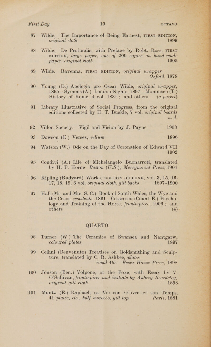 87 88 89 90 9] 92 93 94 95 96 OF 98 99 100 101 Wilde. The Importance of Being Earnest, FIRST EDITION, original cloth 1899 Wilde. De Profundis, with Preface by Robt. Ross, FIRST EDITION, large paper, one of 200 copies on hand-made paper, orrginal cloth 1905. Wilde. Ravenna, FIRST EDITION, original wrapper eine, 1878 Young (D.) Apologia pro Oscar Wilde, original wrapper, 1895—Symons (A.) London Nights, 1897—Mommsen (cS History of Rome, 4 vol. 1881; and others (a parcel) Library Llustrative of Social Progress, from the original editions collected by H. T. Buckle, 7 vol. original boards n. a. Villon Society. Vigil and Vision by J. Payne 1903 Dowson (E.) Verses, vellum 1896. Watson (W.) Ode on the Day of Coronation of Edward VII 1902 Condivi (A.) Life of Michelangelo Buonarroti, translated by H. P. Horne Boston (U.S.), Merrymount Press, 1904 Kipling (Rudyard) Works, EDITION DE LUXE, vol. 3, 15, 16&gt; Hall (Mr. and Mrs. 8. C.) Book of South Wales, the Wye and the Coast, woodcuts, 1861—Cesaresco (Count E.) Psycho- logy and Training of the Horse, frontispiece, 1906; and others (4).- QUARTO. Turner (W.) The Ceramics of Swansea and Nantgarw, coloured plates 1897 Cellini (Benvenuto) Treatises on Goldsmithing and Sculp- ture, translated by C. R. Ashbee, plates royal Ato. Essex House Press, 1898 Jonson (Ben.) Volpone, or the Foxe, with Essay by V. O’Sullivan, frontispiece and initials by Aubrey Beardsley, original gilt cloth 1898. Muntz (E.) Raphael, sa Vie son Cuvre et son Temps, 41 plates, etc., half morocco, gilt top Paris, 1881 