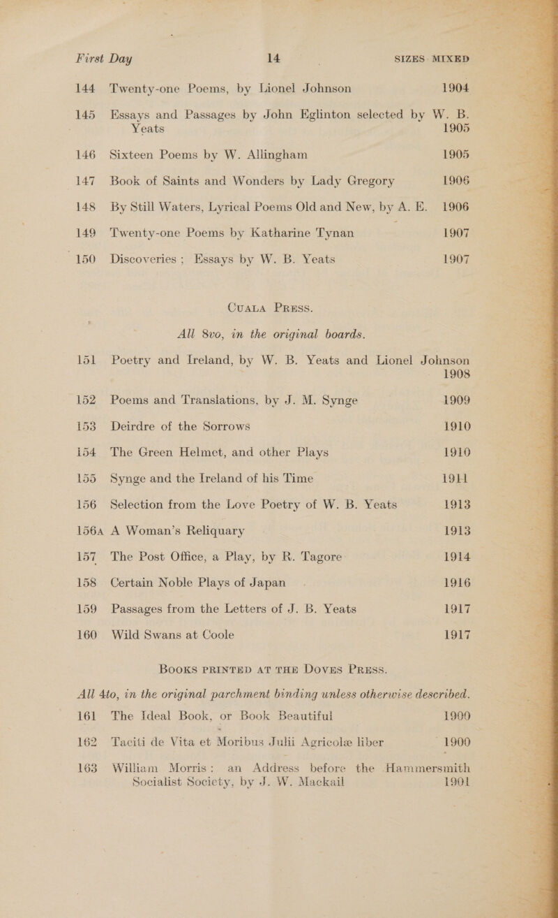 144 Twenty-one Poems, by Lionel Johnson 1904 145 Essays and Passages by John Eglinton selected by W. B. Yeats 1905 146 Sixteen Poems by W. Aliingham 1905 147 Book of Saints and Wonders by Lady Gregory 1906 148 By Still Waters, Lyrical Poems Old and New, by A. E. 1906 149 Twenty-one Poems by Katharine Tynan 1907 150 Discoveries; Essays by W. B. Yeats 1907 CuALA PRESS. All 8vo, in the original boards. 151 Poetry and Ireland, by W. B. Yeats and Lionel Johnson 1908 152 Poems and Translations, by J. M. Synge 1909 153 Deirdre of the Sorrows 1910 154 The Green Helmet, and other Plays 1910 155 Synge and the Ireland of his Time 191i 156 Selection from the Love Poetry of W. B. Yeats 1913 1564 A Woman’s Reliquary | : 1913 157 The Post Office, a Play, by R. Tagore 1914 158 Certain Noble Blive of Japan. 1916 159 Passages from the Letters of J. B. Yeats 1917 160 Wild Swans at Coole 1917 BOOKS PRINTED AT THE Doves PRESS. All 4to, in the original parchment binding unless otherwise described. 161 The Ideal Book, or Book Beautiful | 1900 162 Taciti de Vita et Moribus Julii Agricole liber — 1900 1638 William Morris: an Address before the Hammersmith 